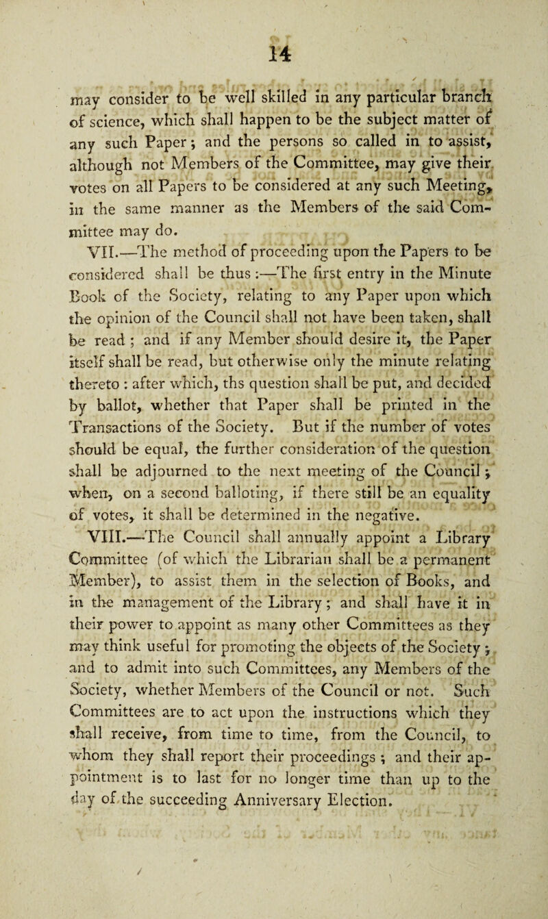 may consider to be well skilled in any particular branch of science, which shall happen to be the subject matter of any such Paper; and the persons so called in to assist, although not Members of the Committee, may give their, votes on all Papers to be considered at any such Meeting* in the same manner as the Members of the said Com¬ mittee may do. VII. —The method of proceeding upon the Papers to be considered shall be thus ;—The first entry in the Minute Book of the Society, relating to any Paper upon which the opinion of the Council shall not have been taken, shall be read ; and if any Member should desire it, the Paper itself shall be read, but otherwise only the minute relating thereto : after which, ths question shall be put, and decided by ballot, whether that Paper shall be printed in the Transactions of the Society. But if the number of votes should be equal, the further consideration of the question shall be adjourned to the next meeting of the Council j when, on a second balloting, if there still be an equality of votes, it shall be determined in the negative. VIII. —The Council shall annually appoint a Library Committee (of which the Librarian shall be a permanent Member), to assist them in the selection of Books, and in the management of the Library; and shall have it in their power to appoint as many other Committees as they may think useful for promoting the objects of the Society \ and to admit into such Committees, any Members of the Society, whether Members of the Council or not. Such Committees are to act upon the instructions which they shall receive, from time to time, from the Council, to whom they shall report their proceedings ; and their ap¬ pointment is to last for no longer time than up to the day of the succeeding Anniversary Election.