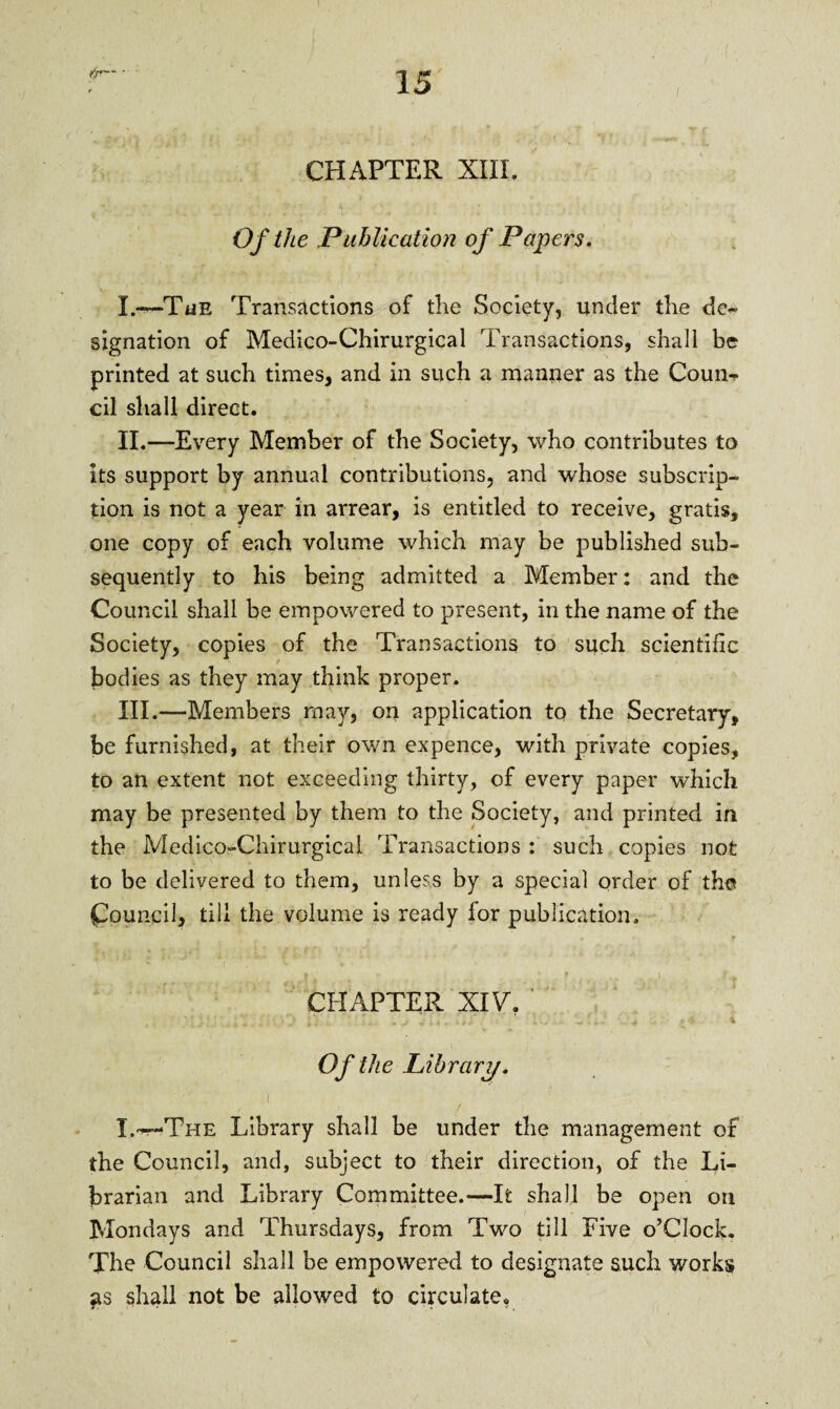 *fr— • CHAPTER XIII. Of the Publication of Papers. X.~The Transactions of the Society, under the de- signation of Medico-Chirurgical Transactions, shall be printed at such times, and in such a manner as the Coun¬ cil shall direct. II. —Every Member of the Society, who contributes to its support by annual contributions, and whose subscrip¬ tion is not a year in arrear, is entitled to receive, gratis, one copy of each volume which may be published sub¬ sequently to his being admitted a Member: and the Council shall be empowered to present, in the name of the Society, copies of the Transactions to such scientific bodies as they may think proper. III. —Members may, on application to the Secretary, be furnished, at their own expence, with private copies, to an extent not exceeding thirty, of every paper which may be presented by them to the Society, and printed in the Medico-Chirurgical Transactions : such copies not to be delivered to them, unless by a special order of the Council, till the volume is ready for publication. • , • » | CHAPTER XIV. Of the Library. I.•--The Library shall be under the management of the Council, and, subject to their direction, of the Li¬ brarian and Library Committee.—It shall be open on Mondays and Thursdays, from Two till Five o’Clock. The Council shall be empowered to designate such works as shall not be allowed to circulate.