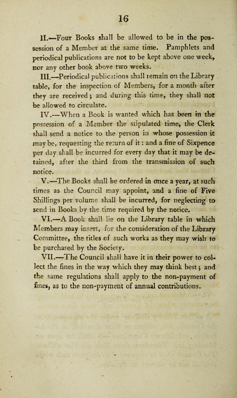 II. —Four Books shall be allowed to be in the pos¬ session of a Member at the same time. Pamphlets and periodical publications are not to be kept above one week, nor any other book above two weeks. III. —Periodical publications shall remain on the Library table, for the inspection of Members, for a month after they are received; and during this time, they shall not foe allowed to circulate. IV. —When a Book is wanted which has been in the possession of a Member the stipulated time, the Clerk shall send a notice to the person in whose possession it maybe, requesting the return of it: and a fine of Sixpence per day shall be incurred for every day that it may be de¬ tained, after the third from the transmission of such notice. V. —The Books shall be ordered in once a year, at such times as the Council may appoint, and a fine of Five Shillings per volume shall be incurred, for neglecting to send in Books by the time required by the notice. VI. —A Book shall lie on the Library table in which Members may insert, for the consideration of the Library Committee, the titles cf such works as they may wish to be purchased by the Society. VII. —/The Council shall have it in their power to col¬ lect the fines in the way which they may think best; and the same regulations shall apply to the non-payment of fines, as to the non-payment of annual contributions. \