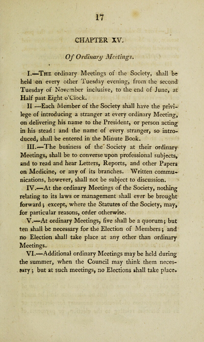 Of Ordinary Meetings. t I.-—The ordinary Meetings of tlie Society, shall he held on every other Tuesday evening, from the second Tuesday of November inclusive, to the end of June, at Half past Eight o’Ciock. II —Each Member of the Society shall have the privi¬ lege of introducing a stranger at every ordinary Meeting, on delivering his name to the President, or person acting in his stead: and the name of every stranger, so intro¬ duced, shall be entered in the Minute Book. III. —The business of the Society at their ordinary Meetings, shall be to converse upon professional subjects, and to read and hear Letters, Reports, and other Papers on Medicine, or any of its branches. Written commu¬ nications, however, shall not be subject to discussion. IV. —At the ordinary Meetings of the Society, nothing relating to its laws or management shall ever be brought forward; except, where the Statutes of the Society, may, for particular reasons, order otherwise. V. —At ordinary Meetings, five shall be a quorum 5 but ten shall be necessary for the Election of Members; and no Election shall take place at any other than Ordinary- Meetings. VI. —Additional ordinary Meetings may be held during the summer, when the Council may think them neces¬ sary *, but at such meetings, no Elections shall take place*