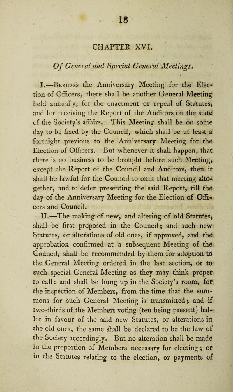 CHAPTER XVI. Of General and Special General Meetings* I. —Besides the Anniversary Meeting for the Ele*> tion of Officers, there shall be another General Meeting held annually, for the enactment or repeal of Statutes, and for receiving the Report of the Auditors on the state of the Society’s affairs. This Meeting shall be on some day to be fixed by the Council, which shall be at least a fortnight previous to the Anniversary Meeting for the Election of Officers. But whenever it shall happen, that there is no business to be brought before such Meeting, except the Report of the Council and Auditors, then it shall be lawful for the Council to omit that meeting alto¬ gether, and to defer presenting the said Report, till the day of the Anniversary Meeting for the Election of Offi¬ cers and Council. II. —The making of new, and altering of old Statutes, shall be first proposed in the Council; and such new Statutes, or alterations of old ones, if approved, and the approbation confirmed at a subsequent Meeting of the Council, shall be recommended by them for adoption to the General Meeting ordered in the last section, or to such special General Meeting as they may think proper to call: and shall be hung up in the Society’s room, for the inspection of Members, from the time that the sum¬ mons for such General Meeting is transmitted; and if two-thirds of the Members voting (ten being present) bal¬ lot in favour of the said new Statutes, or alterations irt the old ones, the same shall be declared to be the law of the Society accordingly. But no alteration shall be made in the proportion of Members necessary for electing 5 or in the Statutes relating to the ejection, or payments of