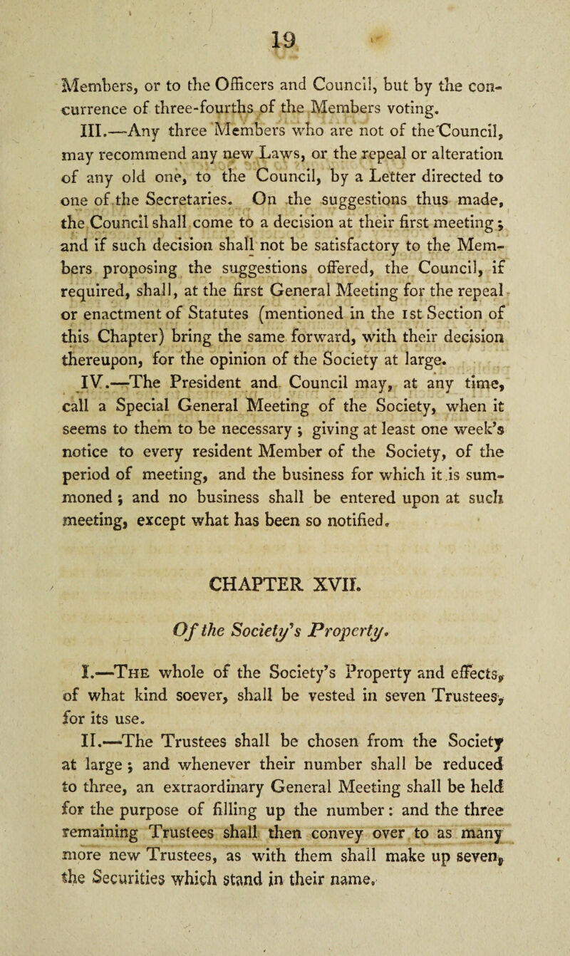 Members, or to the Officers and Council, but by the con¬ currence of three-fourths of the Members voting. XII.—Any three Members who are not of the'Council, may recommend any new Laws, or the repeal or alteration of any old one, to the Council, by a Letter directed to one of the Secretaries. On the suggestions thus made, the Council shall come to a decision at their first meeting ; and if such decision shall not be satisfactory to the Mem¬ bers proposing the suggestions offered, the Council, if required, shall, at the first General Meeting for the repeal or enactment of Statutes (mentioned in the ist Section of this Chapter) bring the same forward, with their decision thereupon, for the opinion of the Society at large. IV.—The President and Council may, at any time, call a Special General Meeting of the Society, when it seems to them to be necessary ; giving at least one week’s notice to every resident Member of the Society, of the period of meeting, and the business for which it is sum¬ moned ; and no business shall be entered upon at such meeting, except what has been so notified. CHAPTER XVIL Of the Society's Property. I. —The whole of the Society’s Property and effects, of what kind soever, shall be vested in seven Trustees, for its use. II. —The Trustees shall be chosen from the Society at large ; and whenever their number shall be reduced to three, an extraordinary General Meeting shall be held for the purpose of filling up the number: and the three remaining Trustees shall then convey over to as many more new Trustees, as with them shall make up sevenp the Securities which stand in their name,