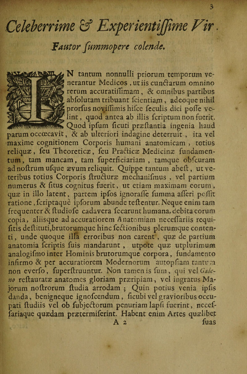 Celeberrime cf Experientijjime Vir. Jfautor fummopere colende. N tantum nonnulli priorum temporum ve¬ nerantur Medicos, ut iis cunelarum omnino rerum accuratiffimam , &amp; omnibus partibus abfolutam tribuant fcientiajm , adeoque nihil prorfus noviflimis hifce feculis dici pofTe ve¬ lint, quod antea ab illis feriptum non fuerit. Quod ipfum Acuti praeftantia ingenia haud parum occaecavit, &amp; ab ulteriori indagine deterruit , ita vel maxime cognitionem Corporis humani anatomicam , totius reliqux, feu Theoreticae, feu Prafticas Medicinas fundamen¬ tum, tam mancam, tam fuperficiariam , tamque obfcuram ad noflrum ufque sevum reliquit. Quippe tantum abeft, ut ve¬ teribus totius Corporis ftrufturse mechanifmus , vel partium numerus &amp; fitus cognitus fuerit, ut etiam maximam eorum , quas in illo latent, partem ipfos ignoraffe fumma afleri pellit ratione ,fcriptaque ipforum abunde teftentur. Neque enim tam frequenter &amp;ftudiofe cadavera fecarunt humana, debita eorum copia, aliisque ad accuratiorem Anatomiam neceflariis requi- fitis deflituti,brutorumque hinc feftionibus plerumque conten¬ ti , unde quoque illa erroribus non carent , quas de partium anatomia feriptis fuis mandarunt , utpote quas utplurimum analogifmointer Hominis brutorumque corpora, fundamento infirmo &amp; per accuratiorem Modernorum autopfiam tantum non everfo, fuperftruuntur. Non tamen is fum, qui vel Cale¬ no reftauratas anatomes gloriam proripiam, vel ingratus Ma¬ jorum noftrorum {ludia arrodam ; Quin potius venia ipfis danda, benigneque ignofeendum , ficubi vel gravioribus occu¬ pati (ludiis vel ob fubjedlorum penuriam lapfi fuerint, neccf- fariaque quasdam prastermiferint. Habent enim Artes quaslibet A 2 fu as