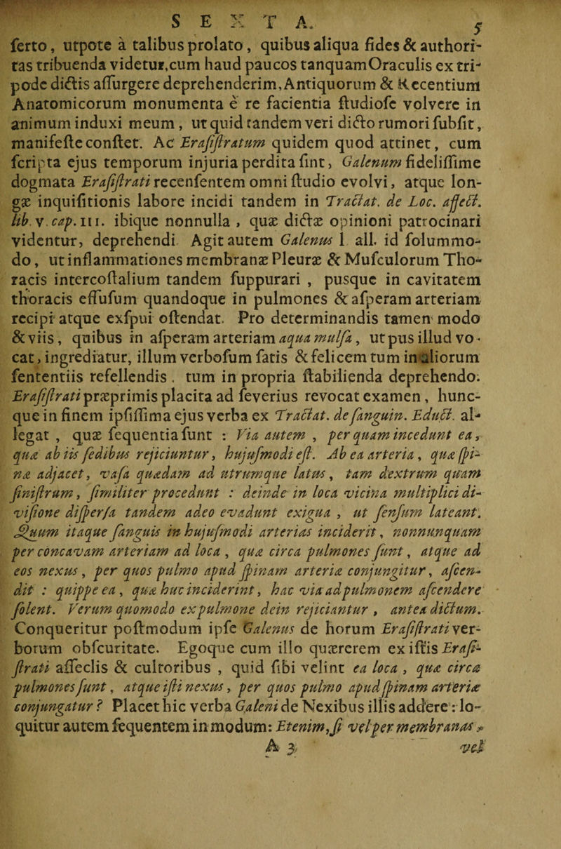 ferto, utpote a talibus prolato, quibus aliqua fides &amp; authori- tas tribuenda videtur,cum haud paucos tanquamOraculis ex tri¬ pode diftis affurgerc deprehenderim. Antiquorum &amp; Recentium Anatomicorum monumenta e re facientia ftudiofe volvere in animum induxi meum, ut quid tandem veri di£to rumori fubfit, manifefte conflet. Ac Erafijlratum quidem quod attinet, cum feripta ejus temporum injuria perdita fint, Galenum fideliflime dogmata Erafiflratircccnkntcm omni Audio evolvi, atque lon¬ gae inquifitionis labore incidi tandem in Tradat, de Loc. affed. hb. v cap. m. ibique nonnulla , quae diftas opinioni patrocinari videntur, deprehendi Agit autem Galenus 1 ali. id folummo- do, ut inflammationes membranas Pleuras &amp; Mufculorum Tho¬ racis intercoflalium tandem fuppurari , pusque in cavitatem thoracis eflufum quandoque in pulmones &amp; afperam arteriam recipi atque exfpui oftendat. Pro determinandis tamen modo &amp; viis, quibus in afperam arteriam aqua mulfa, ut pus illud vo* cat, ingrediatur, illum verbofum fatis &amp;felicem tum in aliorum fententiis refellendis . tum in propria ftabiiienda deprehendo. Erajijlrati prasprimis placita ad feverius revocat examen, hunc- queinfinem ipfiflima ejus verba ex Tradat, defanguin. Educi. al¬ legat , quas fequentiafunt : Via autem , fer quam incedunt ea, qua ab iis fedibus rejiciuntur, hujufmodi efi. Ab ea arteria, qua fpd na adjacet, vafi quada?n ad utrum que latus, tam dextrum quam fwiflrum, fimiliter p recedunt : deinde in loca vicina multiplici dV vifione difper/a tandem adeo evadunt exigua , ut fenjnm lateant: Suum itaque fanguis in hujufmodi arterias inciderit, nonnunquam per concavam arteriam ad loca , qua circa pulmones funt, atque ad eos nexus , per quos pulmo apud fpinam arteria conjungitur, afien* dit : quippe ea, qua huc inciderint, hac viaad pulmonem afiendere filent. Verum quomodo expulmone dein rejiciantur , antea didum. Conqueritur poftmodum ipfe Galenus de horum Erafiflrati ver¬ borum obfcuritate. Egoque cum illo quasrerem ex iflis Eraft- flrati afleclis &amp; cultoribus , quid fibi velint ea loca , qua circa pulmones funt, atque ifli nexus, per quos pulmo apud jpinam arteria conjungatur ? Placet hic verba Galeni de Nexibus illis addere: lo¬ quitur autem fequentem in modum: Etenim, fi v ei per membranas ?