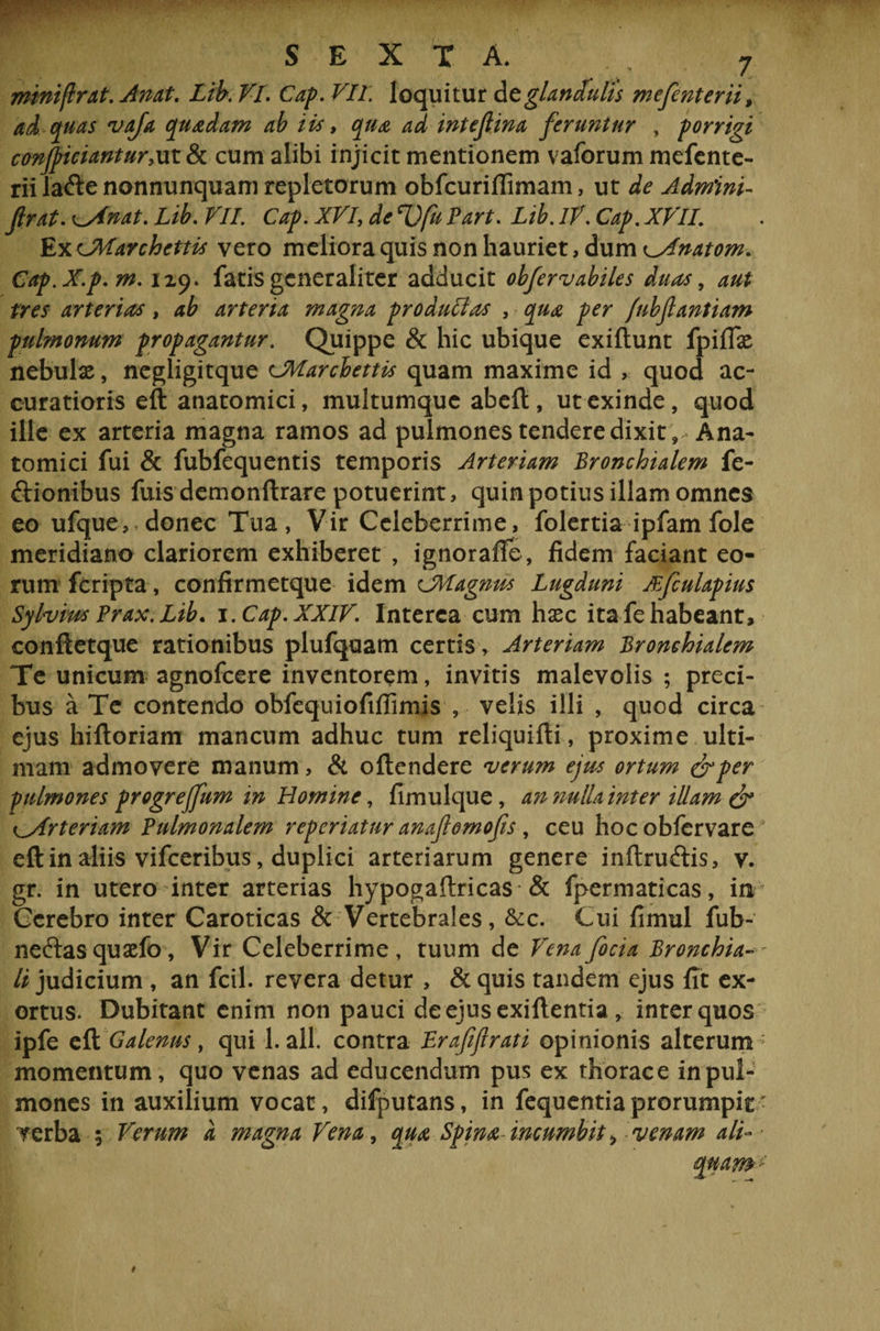 miniflrat. Anat. Lib. VI. Cap. VII loquitur de glandulis mefenterii, ad quas vaja quadam ab iis > qua ad inteflina feruntur , porrigi conjpiciantur,ut & cum alibi injicit mentionem vaforum mefente¬ rii la&enonnunquam repletorum obfcuriffimam, ut de Admini- Jlrat. \^Inat, Lib. VII. Cap. XVI de cl)fu Part. Lib. IV. Cap. XVII. ExCMarchettis vero meliora quis non hauriet, dum ^ylnatom. Cap.X.p.m. 129. fatis generaliter adducit obfervabiles duas, aut tres arterias, ab arteria magna produlias , qua per /ubflantiam pulmonum propagantur. Quippe & hic ubique exiftunt fpiflx nebulx, negligitque cMarcbettis quam maxime id , quod ac¬ curatioris eft anatomici, multumque abeft, ut exinde, quod ille ex arteria magna ramos ad pulmones tendere dixit 9 Ana¬ tomici fui & fubfequentis temporis Arteriam Bronchialem fe- ftionibus fuis demonftrare potuerint, quin potius illam omnes eo ufque,* donec Tua, Vir Celeberrime, folertia ipfam fole meridiano clariorem exhiberet , ignorafie, fidem faciant eo¬ rum fcripta, confirmetque idem cMagmss Lugduni JBfculapius Sylvius Prax.Lib. 1. Cap. XXIV. Interca cum hxc ita fe habeant, conftetque rationibus plufqoam certis, Arteriam Bronchialem Te unicum agnofcere inventorem, invitis malevolis ; preci¬ bus a Te contendo obfequiofifiimis, velis illi , quod circa ejus hiftoriam mancum adhuc tum reliquifti, proxime ulti¬ mam admovere manum, & oftcndere verum ejus ortum &per pulmones progreffum in Homine, fimulque, an nulla inter illam & cArteriam Pulmonalem reperiatur anaflomofis , ceu hocobfervare eft in aliis vifceribus, duplici arteriarum genere inftruftis, v. gr. in utero inter arterias hypogaftricas & fpermaticas, in Cerebro inter Caroticas & Vertebrales, &c. Cui fimul fub- neftasquaefo, Vir Celeberrime, tuum de Venafocia Bronchia-- li judicium , an fcil. revera detur , &quis tandem ejus fit ex¬ ortus. Dubitant enim non pauci de ejusexiftentia , inter quos ipfe eft Galenus, qui 1. ali. contra Lrafftrati opinionis alterum1 momentum, quo venas ad educendum pus ex thorace in pul¬ mones in auxilium vocat, difputans, in fequentia prorumpit • f erba ; Verum d magna Vena, qua Spina incumbit > venam ali-