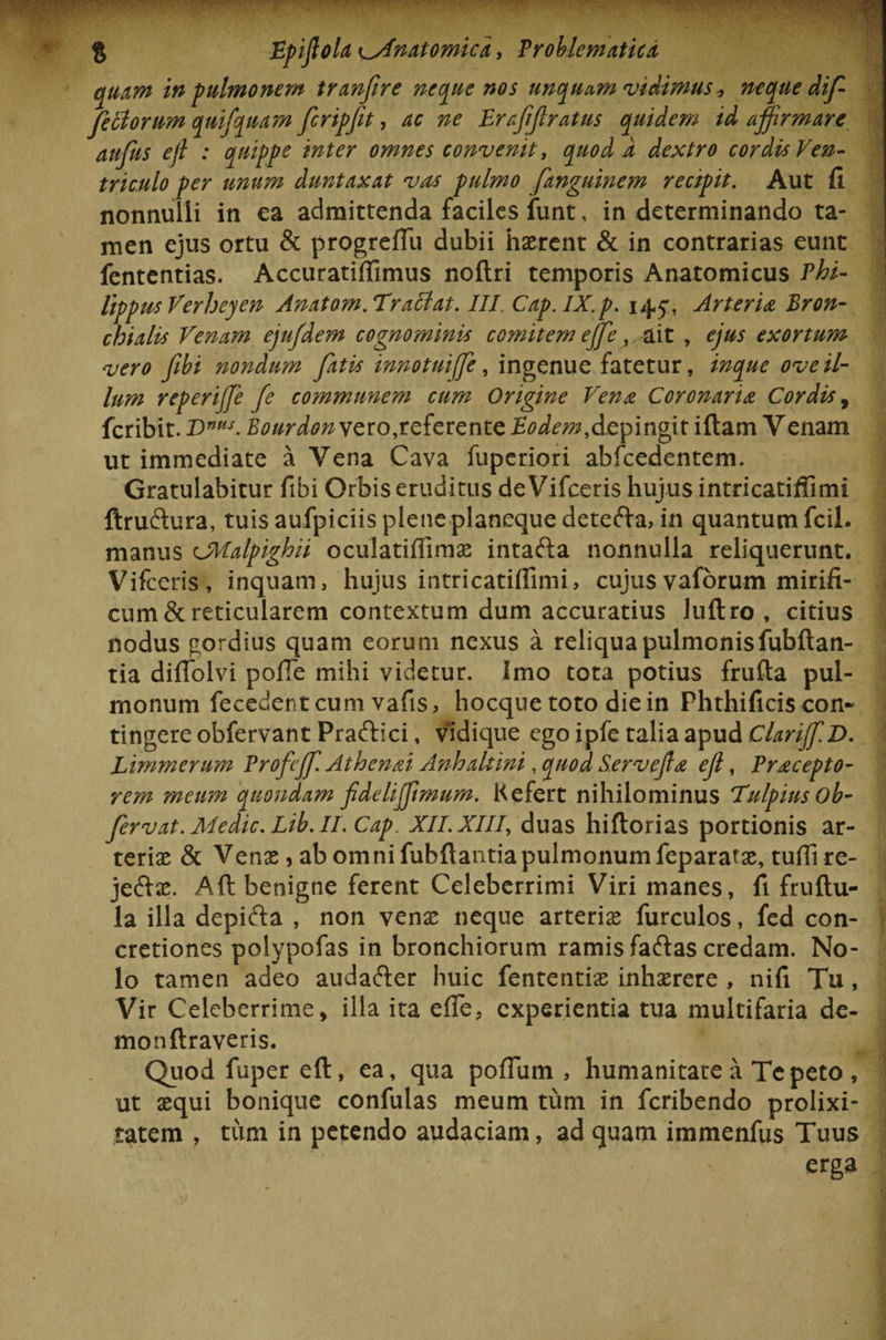 tquam in pulmonem tranfire neque nos unquam 'vidimus, neque dif- fetlorum qnifquam firipfet, ac ne Erafjlratus quidem id affirmare aufus efi : quippe inter omnes convenit, quod A dextro cordis Ven¬ triculo per unum duntaxat vas pulmo fanguinem recipit. Aut fi nonnulli in ea admittenda faciles funt, in determinando ta¬ men ejus ortu &amp; progreffiu dubii haerent &amp; in contrarias eunt fententias. Accuratiffimus noftri temporis Anatomicus Phi¬ lippus Verheyen Anatom. Traclat. III. Cap.IX.p. 145*, Arteria Bron¬ chialis Venam ejufdem cognominis comitem ejfe ,.ait , ejus exortum vero fibi nondum fatis innotuijfe, ingenue fatetur, inque ove il¬ lum reperijje fe communem cum Origine Vena Coronaria Cordis, fcribit. T&gt;nHS. Bourdon vero,referente Eodem,depingit iftam Venam ut immediate a Vena Cava fupcriori abfcedentem. Gratulabitur fibi Orbis eruditus de Vifceris hujus intricatiffimi ftruftura, tuis aufpiciis plene planeque detefta, in quantum fcil. manus cJMalpighii oculatiffimae intafta nonnulla reliquerunt. Vifceris, inquam, hujus intricatiffimi, cujusvaforum mirifi¬ cum &amp; reticularem contextum dum accuratius Juftro , citius nodus gordius quam eorum nexus a reliqua pulmonis fubftan- tia diffolvi pofie mihi videtur. Imo tota potius frufta pul¬ monum fecedentcum vafis, hocque toto diein Phthificiscon¬ tingere obfervant Praftici, vidique ego ipfe talia apud Clariff.D. Limmerum Profejf. Athenai Anhaltini, quod Servejla eji, Pracepto- rem meum quondam fideliffmum. Kefert nihilominus TulpiusOb- fervat. Aledic. Lib. II. Cap. XII. XIII, duas hiftorias portionis ar¬ teriae &amp; Venas, ab omni fubftantiapulmonum feparatae, tuffire- je&amp;ae. Aft benigne ferent Celeberrimi Viri manes, fi fruflu- la illa depifta , non venas neque arteriae furculos, fed con¬ cretiones polypofas in bronchiorum ramis faftas credam. No¬ lo tamen adeo audafter huic fententias inhaerere , nifi Tu, Vir Celeberrime, illa ita effie, experientia tua multifaria de- monftraveris. Quod fuper eft, ea, qua poffium , humanitate a Tepeto , ut asqui bonique confulas meum tum in fcribendo prolixi¬ tatem , tum in petendo audaciam, ad quam immenfus Tuus erga