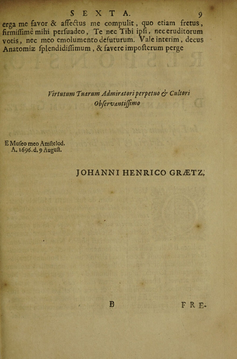 erga me favor &amp; afFeftus me compulit, quo etiam fretus, firmiffimemihi perfuadeo. Te nec Tibi ipfi, nec eruditorum votis, nec meo emolumentodefuturum. Valeinterim, decus Anatomis fplendidiflimum, &amp; favere impofterum perge Virtutum %turum Admiratori perpetuo &amp; Cultori Obfervantijfimo E Mufeo meo Amftelod. A, idcwS.d.^Auguft. JOHANNI HENRICO GR^ETZ, P B F R E-