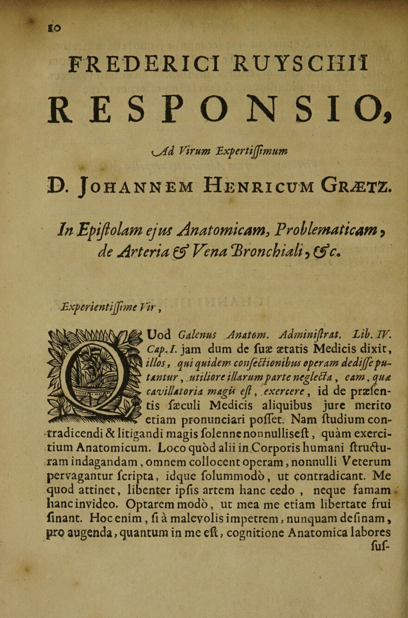 * «o FREDERICI RUYSCHII RESPONSIO, / ^yld Virum Bxpertijjimum •D. JOHANNEM HeNRICUM GrMTZ. In Epiflolam ejus Anatomicam, Problematicam , de Arteria &amp; Vena ‘Bronchiali ? (Ae. BxperientijJime Vir, Uod Galenus Anatem. Adminifirat. Lib. IV. Cap.I. jam dum dc fuse aetatis Medicis dixit, illos, qui quidem confeffionibus operam dedijfepu¬ tantur ,«utiliore illarum parte ncgletta, eam, qu&amp; cavillatoria magU ejl, exercere, id de prasfen- tis fseculi Medicis aliquibus jure merito etiam pronunciari poflet. Nam ftudium con¬ tradicendi &amp; litigandi magis folennenonnulliseft, quam exerci¬ tium Anatomicum. Loco quod alii in.Corporis humani ftruftu- ram indagandam, omnem collocent operam, nonnulli Veterum pervagantur fcripta, idque folummodo, ut contradicant. Me quod attinet, libenter ipfis artem hanc cedo , neque famam hanc invideo. Optarem modo, ut mea me etiam libertate frui finant. Hoc enim, fi a malevolis impetrem, nunquam definam, pro augenda, quantum in me eft, cognitione Anatomica labores fuf-