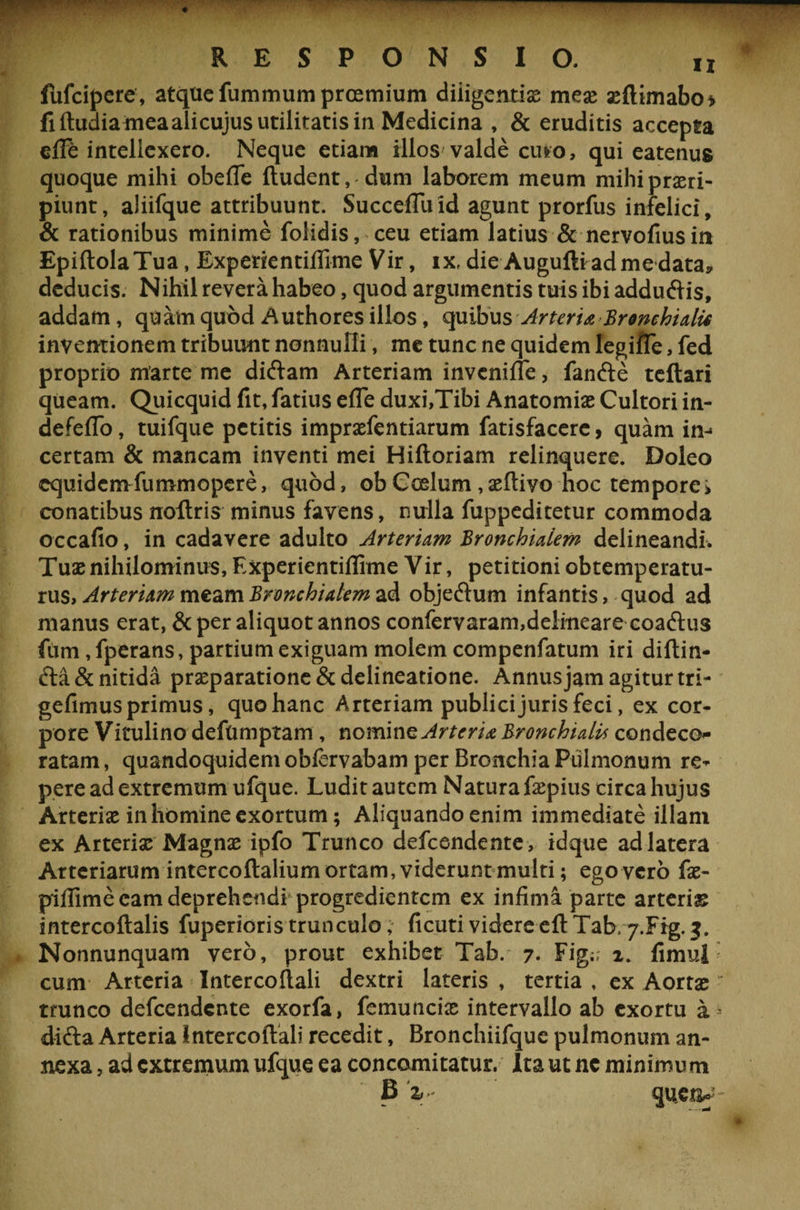 fufcipere, atque fummum prcemium diligentias meae seflimabo* fiftudiameaalicujusutilitatisin Medicina , &amp; eruditis accepta eflb intellexero. Neque etiam illos valde cuio, qui eatenus quoque mihi obefTe fludent, dum laborem meum mihi praeri¬ piunt, aliifque attribuunt. SuccefTu id agunt prorfus infelici, &amp; rationibus minime folidis, ceu etiam latius &amp; nervofiusin EpiftolaTua, Experkntifljme Vir, ix, die Auguftiadmedata, deducis. Nihil revera habeo, quod argumentis tuis ibi addu&amp;is, addam, quatnquod Authoresillos, quibus Arteria Bronchialis inventionem tribuunt nonnulli, me tunc ne quidem Iegiffe, fed proprio marte me diftam Arteriam invenifle, fanfte tcftari queam. Quicquid fit, fatius effe duxi,Tibi Anatomiae Cultori in- defeflo, tuifque petitis imprxfentiarum fatisfacere, quam in-= certam &amp; mancam inventi mei Hiftoriam relinquere. Doleo equidem fummopere, quod, ob Coelum , xftivo hoc tempore i conatibus noltris minus favens, nulla fuppeditetur commoda occafio, in cadavere adulto Arteriam Bronchialem delineandi. Tuae nihilominus, Experientiflime Vir, petitioni obtemperatu¬ rus, Arteriam meam Bronchialem ad objeftum infantis, quod ad manus erat, &amp; per aliquot annos confervaram,delineare coaftus fiim, fperans, partium exiguam molem compenfatum iri diftin- £ta&amp; nitida praeparatione &amp; delineatione. Annus jam agitur tri- gefimus primus, quo hanc Arteriam publici juris feci, ex cor¬ pore Vitulino deftimptam, nomine Arteria Bronchialis condeco¬ ratam , quandoquidem obfervabam per Bronchia Pulmonum re¬ pere ad extremum ufque. Ludit autem Natura faepius circa hujus Arteriae in homine exortum; Aliquando enim immediate illam ex Arteriae Magnae ipfo Trunco defeendente, idque ad latera Arteriarum intercoftalium ortam, viderunt multi; ego vero fae- pillime eam deprehendi progredientem ex infima parte arteriae intercoflalis fuperioristrunculo, ficutividereeflTab, j.Frg.j. Nonnunquam vero, prout exhibet Tab. 7- Fig;; 2. fimul cum Arteria Intercoflali dextri lateris , tertia , ex Aortae trunco defeendente exorfa, femuncias intervallo ab exortu a difta Arteria Intercoflali recedit, Bronchiifque pulmonum an¬ nexa , ad extremum ufque ea concomitatur. Ita ut nc minimum B V queo-'