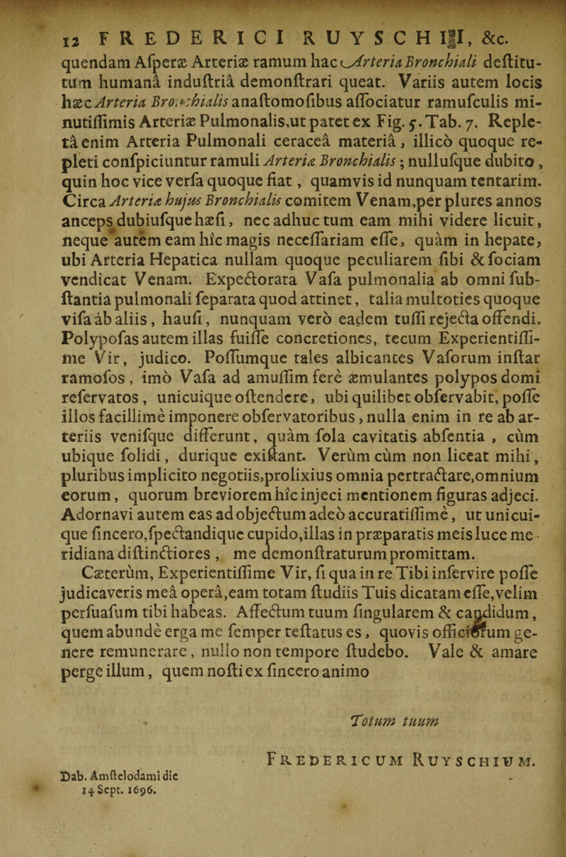 TT ■ . 12 FREDERICI RUYSCH Ifl, &amp;c. quendam Afper&amp; Arteriae ramum haz^ArteriaBronchiali deftitu- tum humana induftria demonftrari queat. Variis autem locis haiz Arteria Bronchialis anaftomofibus affociatur ramufculis mi- nutiffimis Arterias Pulmonalis.ut patet ex Fig. Tab. 7. Reple¬ ta enim Arteria Pulmonali ceracea materia, illico quoque re¬ pleti confpiciuntur ramuli Arteria Bronchialis; nullufque dubito, quin hoc vice verfa quoque fiat, quamvis id nunquam tentarim. Circa Arteria hujus Bronchialis comitem Venam,per plures annos anceps dubiufquehasfi, nec adhuc tum eam mihi videre licuit, neque autem eam hic magis neceflariam efle, quam in hepate, ubi Arteria Hepatica nullam quoque peculiarem fibi &amp;fociatn vcndicat Venam. Expedorata Vafa pulmonalia ab omnifub- ftantia pulmonali feparata quod attinet, talia multoties quoque vifa ab aliis, haufi, nunquam vero eadem tuffirejefta offendi. Polypofas autem illas fuifle concretiones, tecum Experientifli- me Vir, judico. Poffumque tales albicantes Vaforum inftar ramofos , imo Vafa ad amuflimfere aemulantes polypos domi refervatos , unicuique oftendere, ubi quilibet obfervabit, pofle illos facillime imponere obfervatoribus &gt; nulla enim in re ab ar¬ teriis venifque differunt, quam fola cavitatis abfentia , cum ubique folidi, durique exiftant. Verum cum non liceat mihi, pluribus implicito negotiis,prolixius omnia pertraftare,omnium eorum, quorum breviorem hic injeci mentionem figuras adjeci. Adornavi autem eas ad objeftum adeo accuratiflime, ut unicui¬ que fincero,fpe£tandique cupido,illas in praeparatis meis luce me ridiana diftinftiores , me demonftraturum promittam. Caeterum, Experientifiime Vir, fi qua in re Tibi infervire pofle judicaveris mei opera,eam totam ftudiis Tuis dicatam efle, velim perfuafum tibi habeas. Affeftum tuum Angularem &amp; cagdidum, quem abunde erga me femper reflatus es, quovis offierorum ge¬ nere remunerare, nullo non tempore ftudebo. Vale &amp; amare perge illum, quem nofti ex fincero animo * Totum tuum Fuedericum Ruyschium. Dab. Amftclodamidic 14. Scpt. 1696.