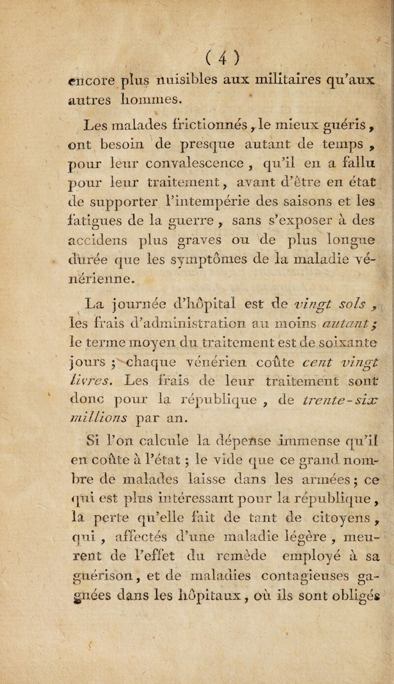 encore plus nuisibles aux militaires qu'aux autres liomiues. Les malades frictionnés ,de mieux guéris , ont, besoin ' de presque aïutant de temps , pour leur convalescence , qu'il en a fallu pour leur traitement, avant d'être en état de supporter l'intempérie des saisons et les fatigues de la guerre , sans s'exposer à des accideiis plus graves ou de plus longue durée que les symptômes de la maladie vé¬ nérienne. La journée d’îiôpital est de vingt sols ^ les frais d'administration au moins autant^ le terme moyen du traitement est de soixante jours 5 chaque vénérien coûte cent vingt Livres. Les frais de leur traitement sont donc pour la l’épublique , de trente-six millions par an. Si l’on calcule la dépense immense qu'il en coûte à l'état 5 le vide que ce grand nom¬ bre de malades laisse dans les armées ; ce qui est plus intéressant pour la république , la perte qu’elle fait de tant de citoyens , qui , affectés d’une maladie légère , meu¬ rent de l'effet du remède employé à sa guérison, et de maladies contagieuses ga¬ gnées dans les hôpitaux, où ils sont obligés