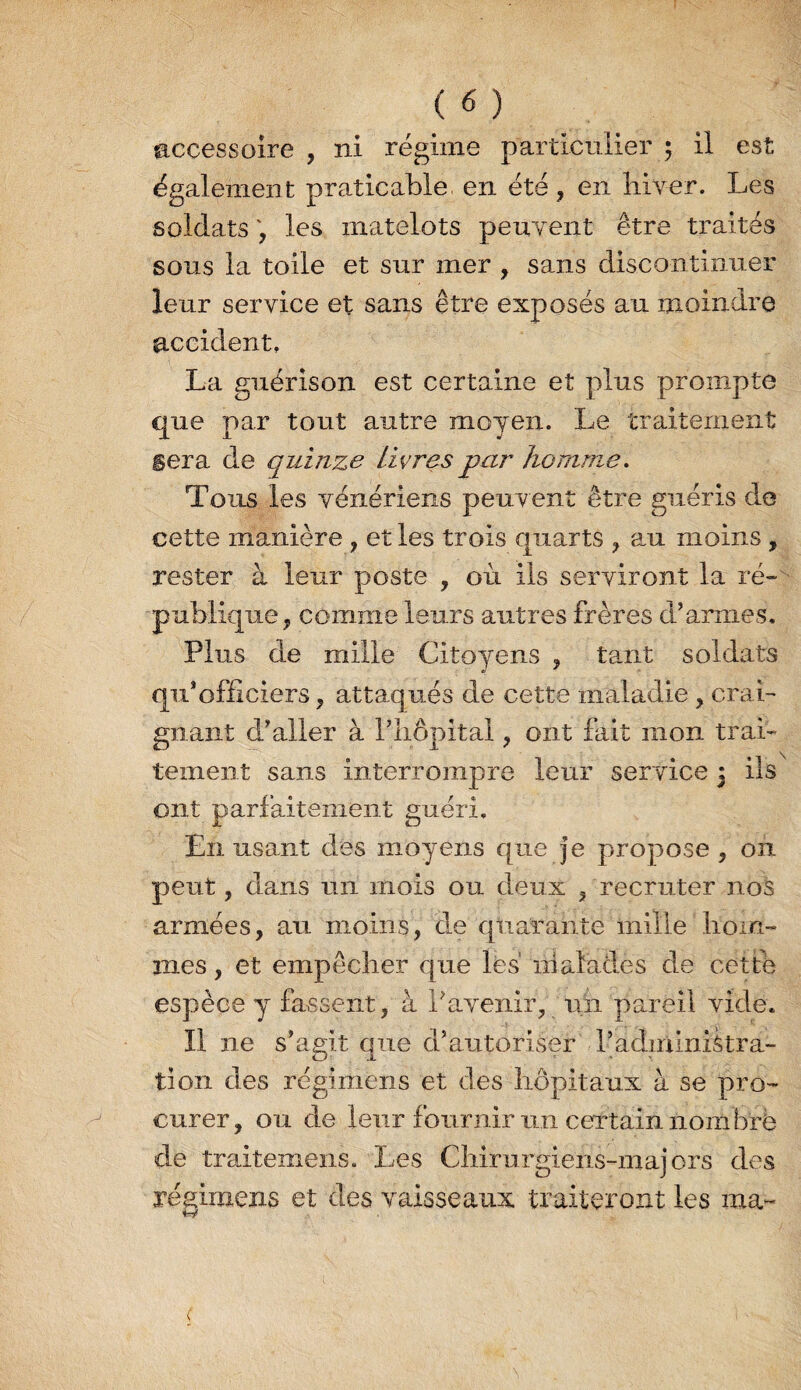 accessoire , ni régime particulier 5 il est également praticable en été, en liiver. Les soldats les matelots peuyent être traités sous la toile et sur mer , sans discontinuer leur service et sans être exposés au moindre accident, La guérison est certaine et plus prompte que par tout autre moyen. Le traitement sera de quinze livres par homme. Tous les vénériens peuvent être guéris de cette manière , et les trois quarts , au moins , rester à leur poste , où ils serviront la ré~ publique, comme leurs autres frères d’armes. Plus de mille Citoyens , tant soldats qii’officiers, attaqués de cette maladie , crai- gnaiit d’aller à l’iiôpital, ont fait mon traL tement sans interrompre leur service 5 ils ont parfaitement guéri. En usant des moyens que je propose , on peut, dans un mois ou deux , recruter nos armées, au moins, dm quarante mille liom- mes, et empôclier que lès malades de cette espèce y fassent, à l’avenir, uii pareil vide. Il ne s’agit que d’autoriser l’administra¬ tion des régimens et des hôpitaux à se pro¬ curer , ou de leur fournir un certain iiombrë de traitemens. Les Chirurgiens-majors des régimens et des vaisseaux traiteront les ma-'