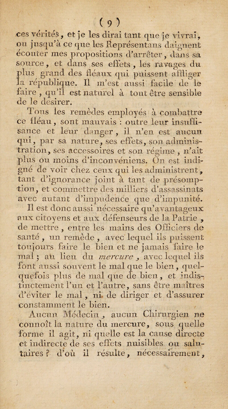 ces vérités, et je les dirai tant que je vivrai, ou jusqu^à ce que les Représentans daignent ecouter mes propositions d’arrêter, dans sa source, et dans ses effets , les ravages du plus grand des fléaux qui puissent affliger la république. Il m’est aussi facile de le faire , qu’il est naturel à tout être sensible de le desirer. Tous les remèdes employés à combattre ce fléau, sont mauvais : outre leur insuffi¬ sance et leur danger , il ii’eii est aucun qui, par sa nature, ses effets, son adminis- tration, ses accessoires et son régime , n’ait plus ou moins d’inconvéniens. On est iiidi- gné de voir chez ceux qui les administrent, tant d’ignorance joint à tant de présomp¬ tion, et commettre des milliers d’assassinats avec autant d’impudence que d’impunité. Il est donc aussi nécessaire qu’avantageux aiix citoyens et aux défenseurs de la Patrie , de mettre , entre les mains des Officiers de santé , un remède , avec lequel ils puissent toujours faire le bien et ne jamais faire le mal ; au lieu du mercure , avec lequel ils font aussi souvent le mal que le bien, quel¬ quefois plus de mal que de bien, et indis¬ tinctement l’uii et l’autre, sans être maîtres d’éviter le mal, ni. de diriger et d’assurer constamment le bien. Aucun Médecin ^ aucun Chirurgien ne connoît la nature du mercure, sous quelle forme il agit, ni quelle est la cause directe et indirecte de ses effets nuisibles ou salu¬ taires ? d’où il résulte, nécessairement,