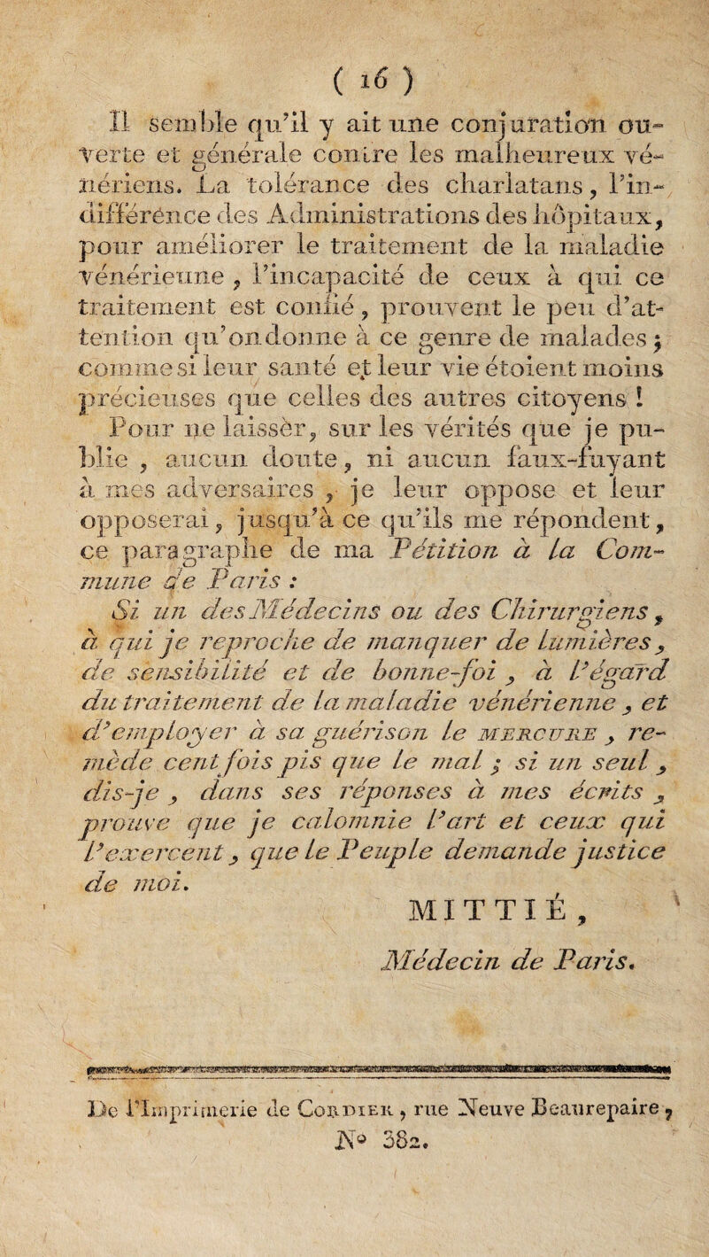 ( ) Il seiîîbîe qu’il y ait une conjuration ou¬ verte et générale contre les malheureux yé- iiériens. La tolérance des charlatans, Tin- diflëréîice des Administrations des hôpitaux, pour améliorer le traitement de la maladie Tenériemie , rincapacite de ceux à qui ce traitement est conhé, proiiyent le peu d’at¬ tention qu’on donne à ce genre de malades j comme si leur santé et leur yie étoieut moins précieuses que celles des autres citoyens ! Pour nelaissèr, sur les yérités que je pu¬ blie , aucun doute, ni aucun faux-fuyant a mes adversaires , je leur oppose et leur opposerai, jusqu’à ce qu’ils me répondent, ce paragraphe de ma Pétition à La Com¬ mune qe Paris : Si un desM-édecins ou des Chirurgiens ^ a qui je reproche de manquer de Lumières^ de sensil^iLité et de bonne-foi ^ à L^égard du traitement de La inaLadic vénérienne ^ et dhmq)Loger à sa guérisojz Le mercuiie ^ j^e- mède cent fois pis que Le maL ^ si un seul ^ dis-je y düJis ses réponses à mes écrits ^ prouve que je calomnie Part et ceux qui P exercent y que le Peuple demande justice de moi, MI T T I É , Médecin de Paris, gMliii |prfw»<ir'n-|i U' Il I I uni fl iimiriiiiTrTir'niTin ,, - De i'Irnprifiierie de Cohuiek , rue Neuve Beaurepaire , 382.