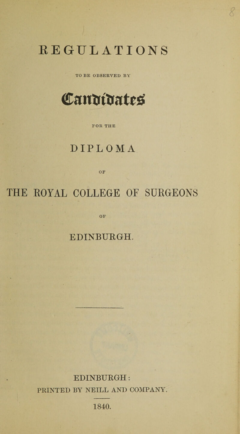 REGULATIONS TO BE OBSERVED BY Cautrttrateg FOR THE DIPLOMA THE ROYAL COLLEGE OF SURGEONS EDINBURGH. EDINBURGH: PRINTED BY NEILL AND COMPANY. 1840.