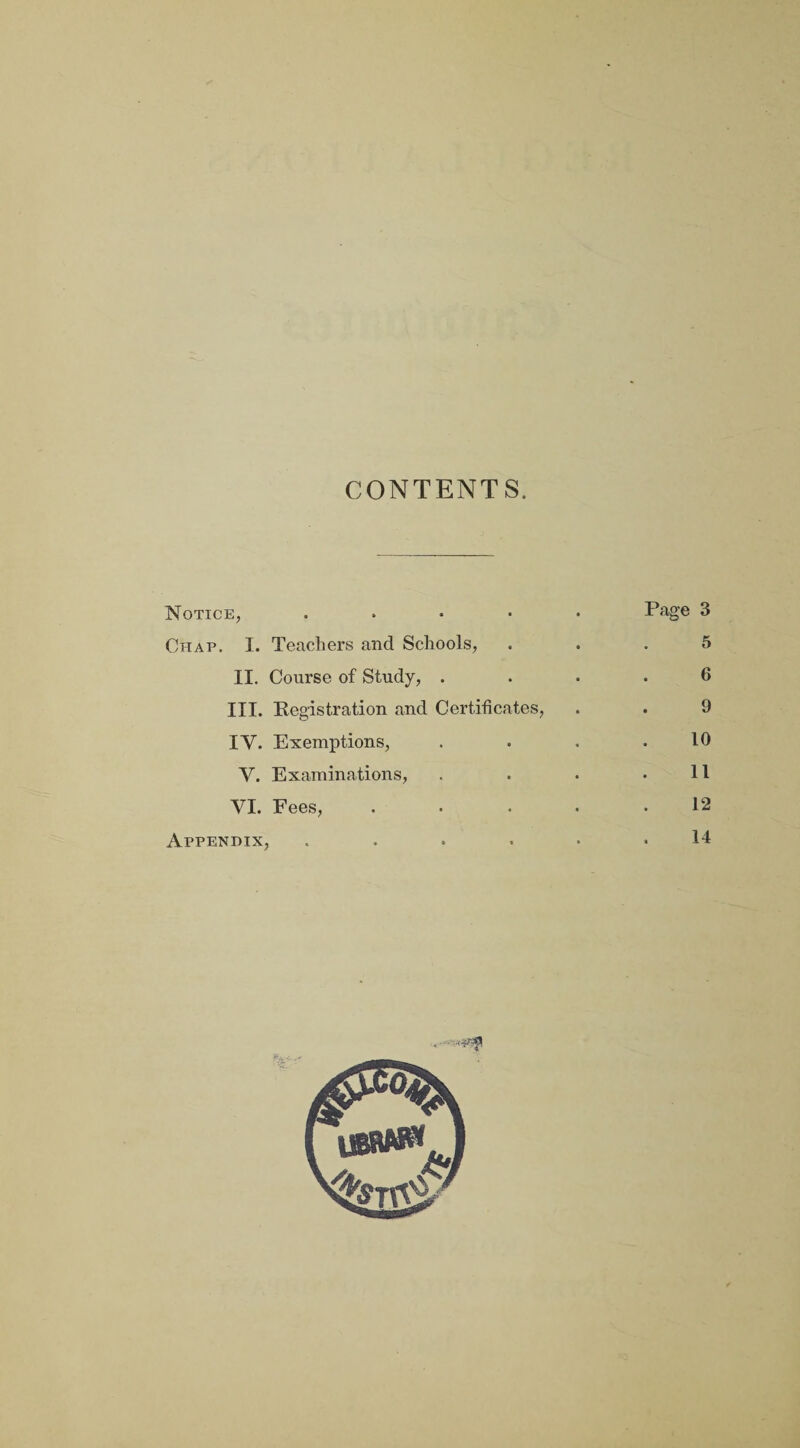CONTENTS. Notice, ..... Page 3 Chap. I. Teachers and Schools, ... 5 II. Course of Study, .... 6 III. Registration and Certificates, . . 9 IV. Exemptions, . . . .10 Y. Examinations, . . • .11 VI. Fees, ..... 12 Appendix, ...... 14