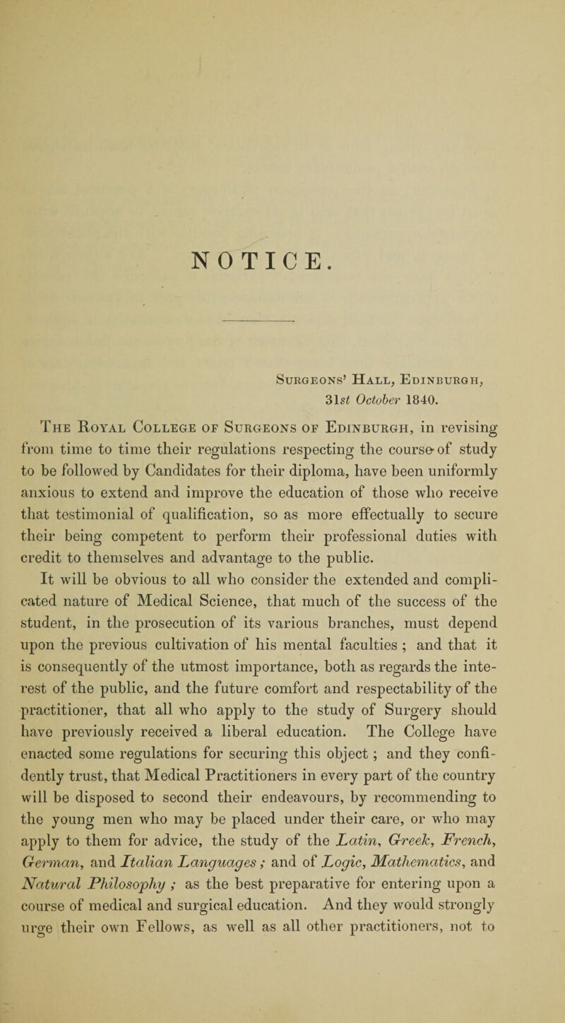 NOTICE. Surgeons’ Hall, Edinburgh, 31s£ October 1840. The Royal College of Surgeons of Edinburgh, in revising from time to time their regulations respecting the course-of study to be followed by Candidates for their diploma, have been uniformly anxious to extend and improve the education of those who receive that testimonial of qualification, so as more effectually to secure their being competent to perform their professional duties with credit to themselves and advantage to the public. It will be obvious to all who consider the extended and compli¬ cated nature of Medical Science, that much of the success of the student, in the prosecution of its various branches, must depend upon the previous cultivation of his mental faculties ; and that it is consequently of the utmost importance, both as regards the inte¬ rest of the public, and the future comfort and respectability of the practitioner, that all who apply to the study of Surgery should have previously received a liberal education. The College have enacted some regulations for securing this object; and they confi¬ dently trust, that Medical Practitioners in every part of the country will be disposed to second their endeavours, by recommending to the young men who may be placed under their care, or who may apply to them for advice, the study of the Latin, Greek, French, German, and Italian Languages; and of Logic, Mathematics, and Natural Philosophy ; as the best preparative for entering upon a course of medical and surgical education. And they would strongly urge their own Fellows, as well as all other practitioners, not to