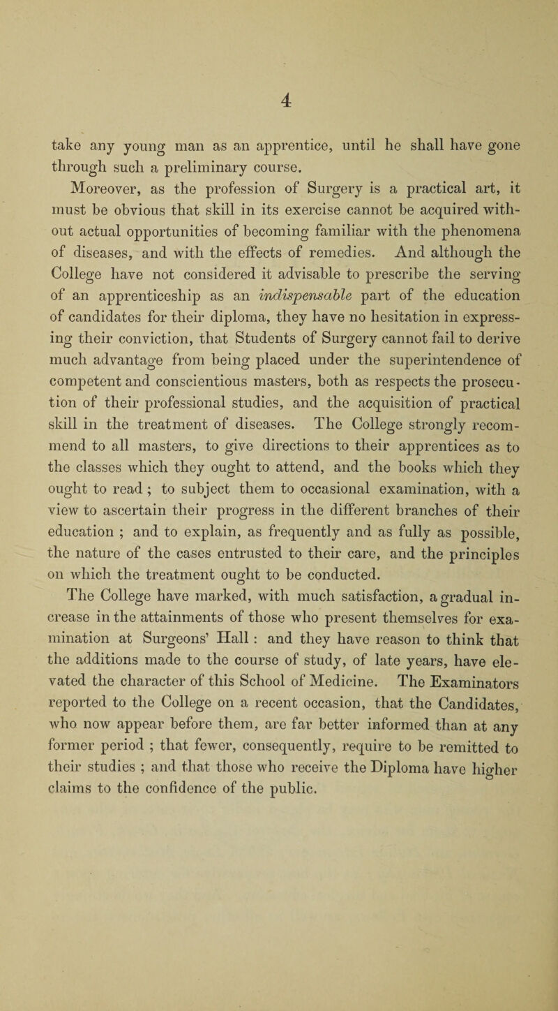 take any young man as an apprentice, until he shall have gone through such a preliminary course. Moreover, as the profession of Surgery is a practical art, it must be obvious that skill in its exercise cannot be acquired with¬ out actual opportunities of becoming familiar with the phenomena of diseases, and with the effects of remedies. And although the College have not considered it advisable to prescribe the serving of an apprenticeship as an indispensable part of the education of candidates for their diploma, they have no hesitation in express¬ ing their conviction, that Students of Surgery cannot fail to derive much advantage from being placed under the superintendence of competent and conscientious masters, both as respects the prosecu¬ tion of their professional studies, and the acquisition of practical skill in the treatment of diseases. The College strongly recom¬ mend to all masters, to give directions to their apprentices as to the classes which they ought to attend, and the books which they ought to read ; to subject them to occasional examination, with a view to ascertain their progress in the different branches of their education ; and to explain, as frequently and as fully as possible, the nature of the cases entrusted to their care, and the principles on which the treatment ought to be conducted. The College have marked, with much satisfaction, a gradual in¬ crease in the attainments of those who present themselves for exa¬ mination at Surgeons’ Hall: and they have reason to think that the additions made to the course of study, of late years, have ele¬ vated the character of this School of Medicine. The Examinators reported to the College on a recent occasion, that the Candidates, who now appear before them, are far better informed than at any former period ; that fewer, consequently, require to be remitted to their studies ; and that those who receive the Diploma have higher claims to the confidence of the public.