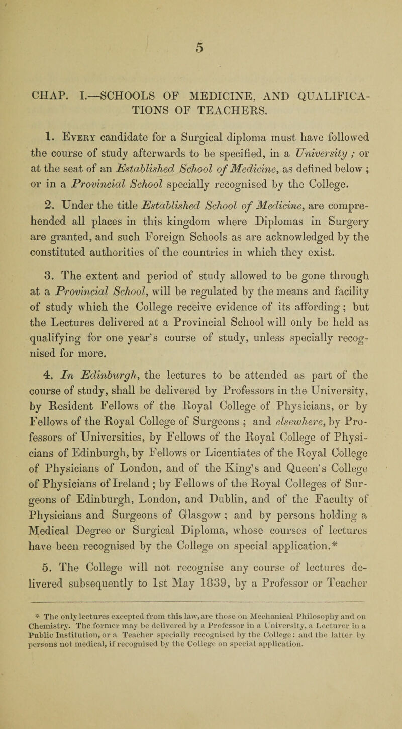 CHAP. I.—SCHOOLS OF MEDICINE, AND QUALIFICA¬ TIONS OF TEACHERS. 1. Every candidate for a Surgical diploma must have followed the course of study afterwards to be specified, in a University ; or at the seat of an Established School of Medicine, as defined below ; or in a Provincial School specially recognised by the College. 2. Under the title Established School of Medicine, are compre¬ hended all places in this kingdom where Diplomas in Surgery are granted, and such Foreign Schools as are acknowledged by the constituted authorities of the countries in which they exist. 3. The extent and period of study allowed to be gone through at a Provincial School, will be regulated by the means and facility of study which the College receive evidence of its affording; but the Lectures delivered at a Provincial School will only be held as qualifying for one year’s course of study, unless specially recog¬ nised for more. 4. In Edinburgh, the lectures to be attended as part of the course of study, shall be delivered by Professors in the University, by Resident Fellows of the Royal College of Physicians, or by Fellows of the Royal College of Surgeons ; and elsewhere, by Pro¬ fessors of Universities, by Fellows of the Royal College of Physi¬ cians of Edinburgh, by Fellows or Licentiates of the Royal College of Physicians of London, and of the King’s and Queen’s College of Physicians of Ireland ; by Fellows of the Royal Colleges of Sur¬ geons of Edinburgh, London, and Dublin, and of the Faculty of Physicians and Surgeons of Glasgow ; and by persons holding a Medical Degree or Surgical Diploma, whose courses of lectures have been recognised by the College on special application.* 5. The College will not recognise any course of lectures de¬ livered subsequently to 1st May 1839, by a Professor or Teacher * The only lectures excepted from this law, are those on Mechanical Philosophy and on Chemistry. The former may he delivered by a Professor in a University, a Lecturer in a Public Institution, or a Teacher specially recognised by the College: and the latter by persons not medical, if recognised by the College on special application.