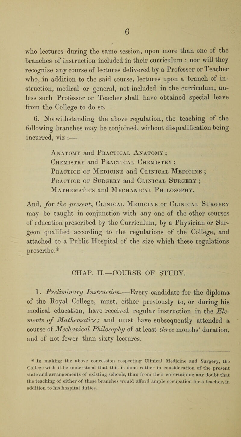 6‘ who lectures during the same session, upon more than one of the branches of instruction included in their curriculum : nor will they recognise any course of lectures delivered by a Professor or Teacher who, in addition to the said course, lectures upon a branch of in¬ struction, medical or general, not included in the curriculum, un¬ less such Professor or Teacher shall have obtained special leave from the College to do so. 6. Notwithstanding the above regulation, the teaching of the following branches may be conjoined, without disqualification being incurred, viz :— Anatomy and Practical Anatomy ; Chemistry and Practical Chemistry ; Practice of Medicine and Clinical Medicine ; Practice of Surgery and Clinical Surgery ; Mathematics and Mechanical Philosophy. And, for the present, Clinical Medicine or Clinical Surgery may be taught in conjunction with any one of the other courses of education prescribed by the Curriculum, by a Physician or Sur¬ geon qualified according to the regulations of the College, and attached to a Public Hospital of the size which these regulations prescribe.* CHAP. II.—COURSE OF STUDY. 1. Preliminary Instruction.—Every candidate for the diploma of the Royal College, must, either previously to, or during his medical education, have received regular instruction in the Ele¬ ments of Mathematics; and must have subsequently attended a course of Mechanical Philosophy of at least three months’ duration, and of not fewer than sixty lectures. * In making the above concession respecting Clinical Medicine and Surgery, the College wish it be understood that this is done rather in consideration of the present state and arrangements of existing schools, than from their entertaining any doubt that the teaching of either of these branches would afford ample occupation for a teacher, in addition to his hospital duties.