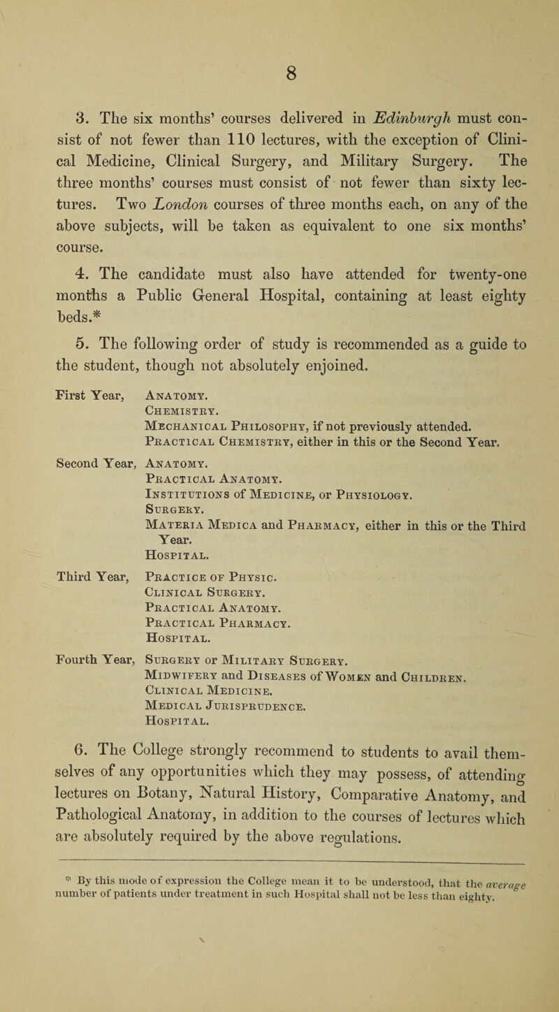 3. The six months’ courses delivered in Edinburgh must con¬ sist of not fewer than 110 lectures, with the exception of Clini¬ cal Medicine, Clinical Surgery, and Military Surgery. The three months’ courses must consist of not fewer than sixty lec¬ tures. Two London courses of three months each, on any of the above subjects, will be taken as equivalent to one six months’ course. 4. The candidate must also have attended for twenty-one months a Public General Hospital, containing at least eighty beds.* 5. The following order of study is recommended as a guide to the student, though not absolutely enjoined. First Year, Anatomy. Chemistry. Mechanical Philosophy, if not previously attended. Practical Chemistry, either in this or the Second Year. Second Year, Anatomy. Practical Anatomy. Institutions of Medicine, or Physiology. Surgery. Materia Medic a and Pharmacy, either in this or the Third Year. Hospital. Third Year, Practice of Physic. Clinical Surgery. Practical Anatomy. Practical Pharmacy. Hospital. Fourth Year, Surgery or Military Surgery. Midwifery and Diseases of Women and Children. Clinical Medicine. Medical Jurisprudence. Hospital. 6. The College strongly recommend to students to avail them¬ selves of any opportunities which they may possess, of attending lectures on Botany, Natural History, Comparative Anatomy, and Pathological Anatomy, in addition to the courses of lectures which are absolutely required by the above regulations. * By this mode of expression the College mean it to be understood, that the average number of patients under treatment in such Hospital shall not be less than eighty. \