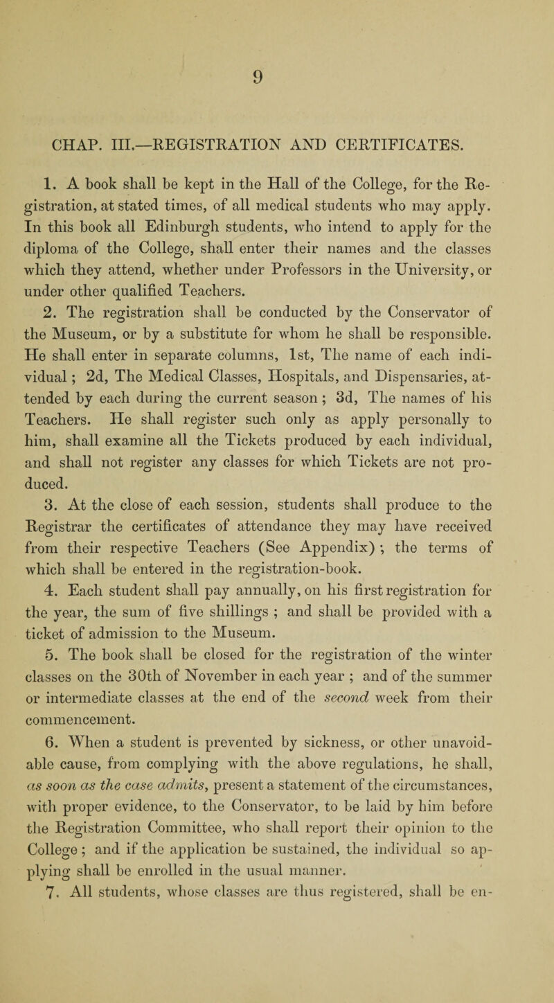 CHAP. III.—REGISTRATION AND CERTIFICATES. 1. A book shall be kept in the Hall of the College, for the Re¬ gistration, at stated times, of all medical students who may apply. In this book all Edinburgh students, who intend to apply for the diploma of the College, shall enter their names and the classes which they attend, whether under Professors in the University, or under other qualified Teachers. 2. The registration shall be conducted by the Conservator of the Museum, or by a substitute for whom he shall be responsible. He shall enter in separate columns, 1st, The name of each indi¬ vidual ; 2d, The Medical Classes, Hospitals, and Dispensaries, at¬ tended by each during the current season; 3d, The names of his Teachers. He shall register such only as apply personally to him, shall examine all the Tickets produced by each individual, and shall not register any classes for which Tickets are not pro¬ duced. 3. At the close of each session, students shall produce to the Registrar the certificates of attendance they may have received from their respective Teachers (See Appendix) ; the terms of which shall be entered in the registration-book. 4. Each student shall pay annually, on his first registration for the year, the sum of five shillings ; and shall be provided with a ticket of admission to the Museum. 5. The book shall be closed for the registration of the winter classes on the 30th of November in each year ; and of the summer or intermediate classes at the end of the second week from their commencement. 6. When a student is prevented by sickness, or other unavoid¬ able cause, from complying with the above regulations, he shall, as soon as the case admits, present a statement of the circumstances, with proper evidence, to the Conservator, to be laid by him before the Registration Committee, who shall report their opinion to the College; and if the application be sustained, the individual so ap¬ plying shall be enrolled in the usual manner. 7. All students, whose classes are thus registered, shall be en-