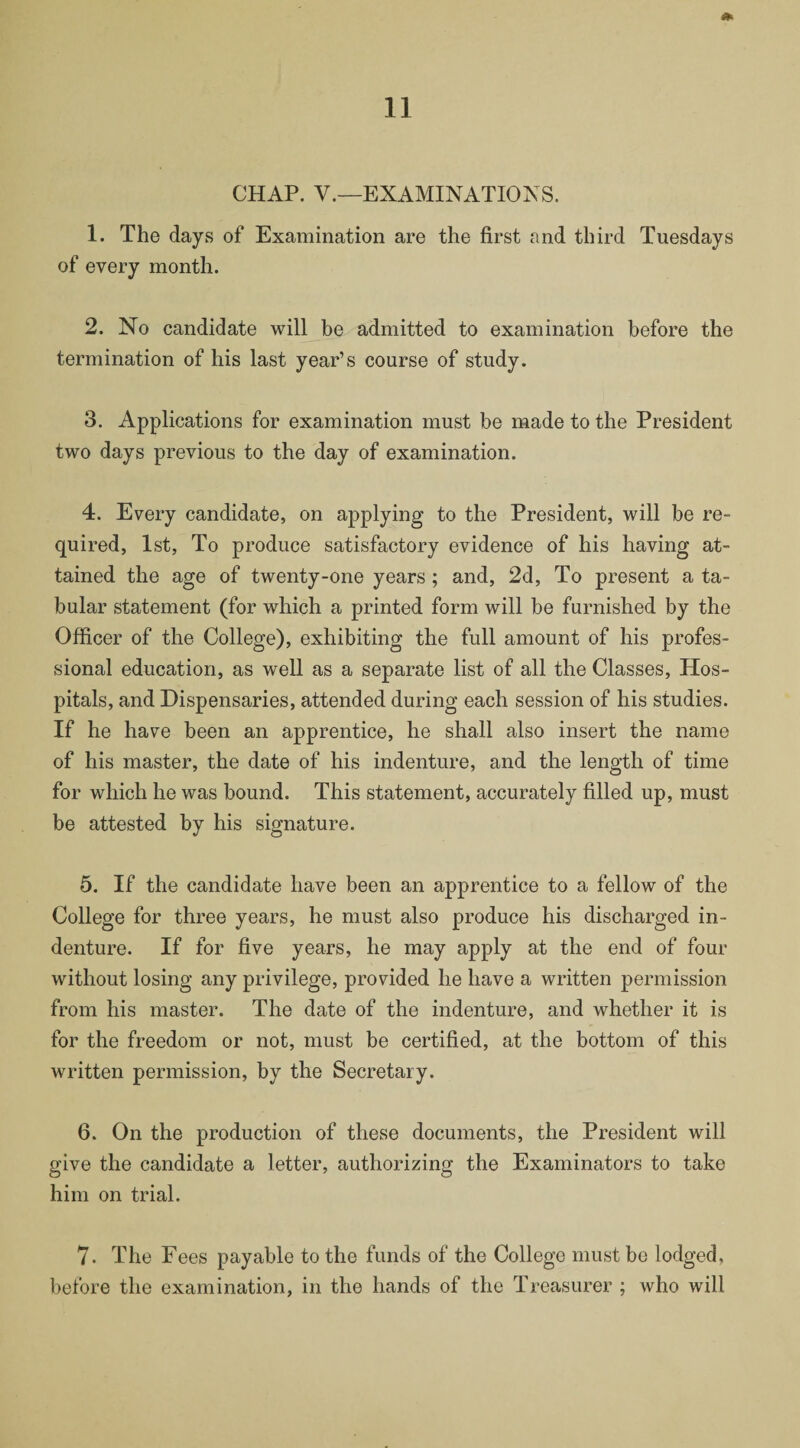 CHAP. V.—EXAMINATIONS. 1. The days of Examination are the first and third Tuesdays of every month. 2. No candidate will be admitted to examination before the termination of his last year’s course of study. 3. Applications for examination must be made to the President two days previous to the day of examination. 4. Every candidate, on applying to the President, will be re¬ quired, 1st, To produce satisfactory evidence of his having at¬ tained the age of twenty-one years ; and, 2d, To present a ta¬ bular statement (for which a printed form will be furnished by the Officer of the College), exhibiting the full amount of his profes¬ sional education, as well as a separate list of all the Classes, Hos¬ pitals, and Dispensaries, attended during each session of his studies. If he have been an apprentice, he shall also insert the name of his master, the date of his indenture, and the length of time for which he was bound. This statement, accurately filled up, must be attested by his signature. 5. If the candidate have been an apprentice to a fellow of the College for three years, he must also produce his discharged in¬ denture. If for five years, he may apply at the end of four without losing any privilege, provided he have a written permission from his master. The date of the indenture, and whether it is for the freedom or not, must be certified, at the bottom of this written permission, by the Secretary. 6. On the production of these documents, the President will give the candidate a letter, authorizing the Examinators to take him on trial. 7. The Fees payable to the funds of the College must be lodged, before the examination, in the hands of the Treasurer ; who will
