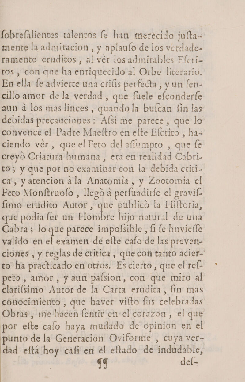 fobreíalientes talentos fe han merecido juila- t mente la admiración , y aplaufo de los verdade¬ ramente eruditos, al ver los admirables Efed¬ ros , con que ha enriquecido al Orbe literario. En ella fe advierte una criíis perfeóla, y un fien- cillo amor de la verdad , que fuele efeonderíe ' i ^ aun a los mas linces , quandola buícan fin las debidas precauciones: Afsi me parece , que lo convence el Padre Maeítro en elle Efcrito , ha¬ ciendo ver , que el Feto del aííumpto , que fe creyó Criatura humana , era en realidad Cabri- to •, y que por no examinar con la debida criti¬ ca , y atención a la Anatomía , y Zootomia el Feto Monftruoío , llego a perfuadiríe el gravifi- fimo erudito Autor , que publico la Hiltoria, que podía íer un Hombre hijo natural de una Cabra 5 lo que parece impoísible , fi íe huvieffc valido en el examen de eíte cafo de las preven¬ ciones , y reglas de critica , que con tanto acier¬ to ha practicado en otros. Es cierto , que el re fi¬ ne to , amor , y aun pafision , con que miro al clarifisimo Autor de la Carta erudita, fin mas conocimiento , que baver viílo fias celebradas Obras , me hacen fientir en el corazón , el que por efte calo haya mudado de opinión en el punto de la Generación Oviforme , cuya ver¬ dad eítá hoy caí! en el eídado de indudable, íf deí-