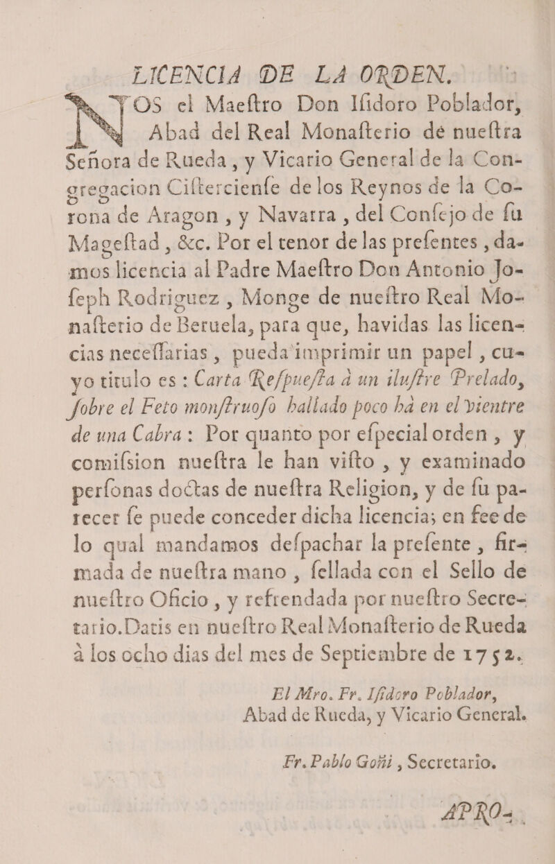 LICENCIA ©H LA 0\DEN. ^j^TOS ei Maeílro Don Ifidoro Poblador, ! Abad del Real Monafterio dé nueftra Señora de Rueda , y Vicario Genera! de la Con¬ gregación Ciftercienfe de los Reynos de la Co¬ rona de Aragón , y Navarra , del Con fe jo de fu Mageftad, &amp;c. Por el tenor de las prefentes, da¬ mos licencia al Padre Maeftro Don Antonio Jo- feph Rodríguez , Monge de nueftro Real Mo¬ nafterio de Beruela, para que, ha vidas las licen¬ cias ncceíTárias, pueda imprimir un pape!, cu¬ yo tirulo es: Carta %e[puefta a un ilu/he Prelado, Jobre el Feto monjlvuojo hallado poco ha en el vientre de una Cabra : Por quanto por efpecial orden , y comifsion nueftra le han vifto , y examinado perdonas doblas de nueftra Religión, y de fu pa¬ recer íe puede conceder dicha licencia; en feede lo qual mandamos deípachar la preíente , fir-r mada de nueftra mano , follada con el Sello de nueftro Oficio , y refrendada por nueftro Secre- tatio.Datis en nueftro Real Monafterio de Rueda á los ocho dias del mes de Septiembre de 17 5 2. El Mro* F?\ 1 [idoro Poblador, Abad de Rueda, y Vicario General. Fr. Pablo Goñi, Secretario*