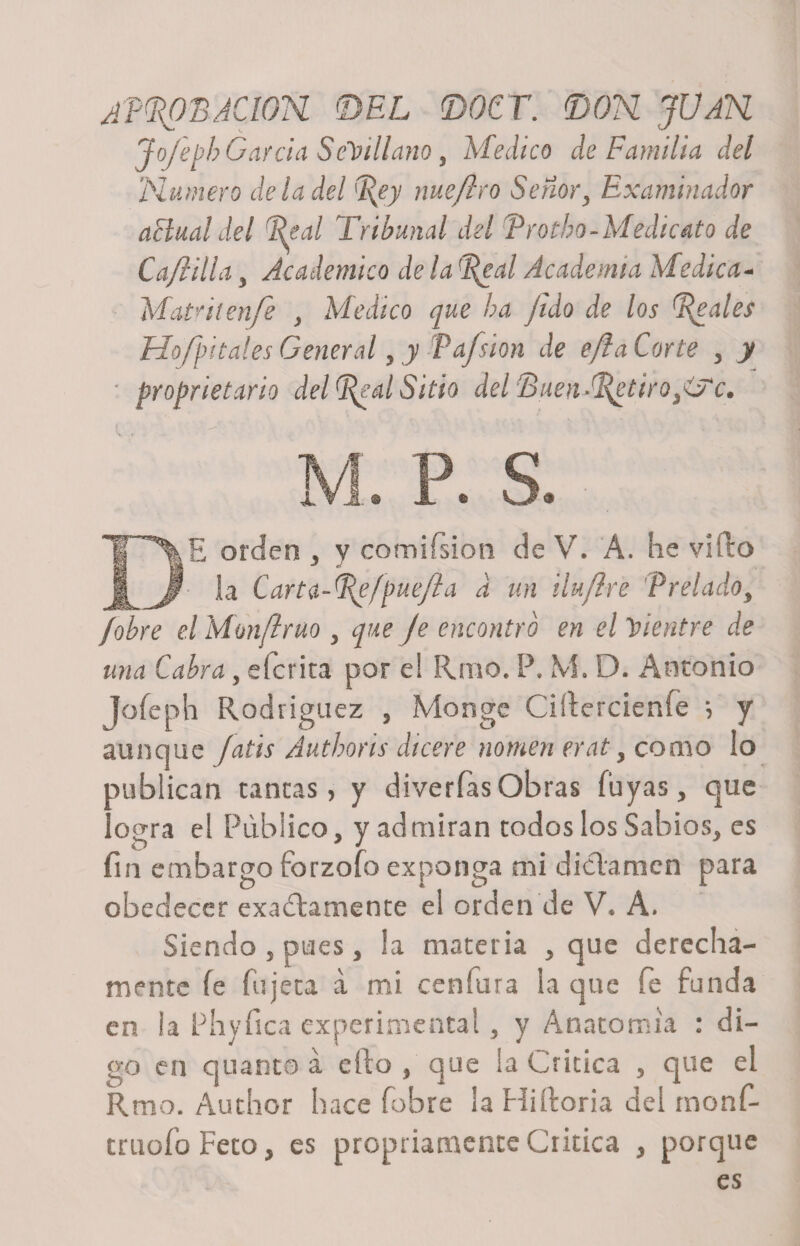 APROBACION DEL DQCT. &lt;DOH JÜAH Jofeph García Sevillano, Medico de Familia del 'Humero de la del Rey nue/iro Señor, Examinador actual del Real Tribunal del Trotho-Medicato de Ca/iilla y Académico de la 'Real Academia Medica- Matul enfe &gt; Medico que ha fido de los Reales Ho/pítales General, y Paísion de efláCorte &gt; y * propietario del Real Sitio del‘Buen •Retiróle. M. P. S. DE orden , y comiísion de V. A. he vifto la Carta-tf^fpuejía a un iluflre Prelado, /obre el Monftruo , que Je encontró en el Vientre de una Cabra, eferita por e! Reno. P. M. D. Antonio Jofeph Rodríguez , Monge Ciítercienfe ; y aunque Jatis Juthoris dicere nomen erat, como lo publican tantas, y diverías Obras fuyas, que logra el Publico, y admiran todos los Sabios, es fin embargo forzofo exponga mi dictamen para obedecer exactamente ei orden de V. A. Siendo , pues , la materia , que derecha¬ mente fe bujeta a mi ceníura la que fe funda en la Phyfica experimental, y Anatomía : di¬ go en quanto á ello , que la Critica , que el Rmo. Author hace fobre la Hiftoria del rnonR truofo Feto, es propriamente Critica , porque es