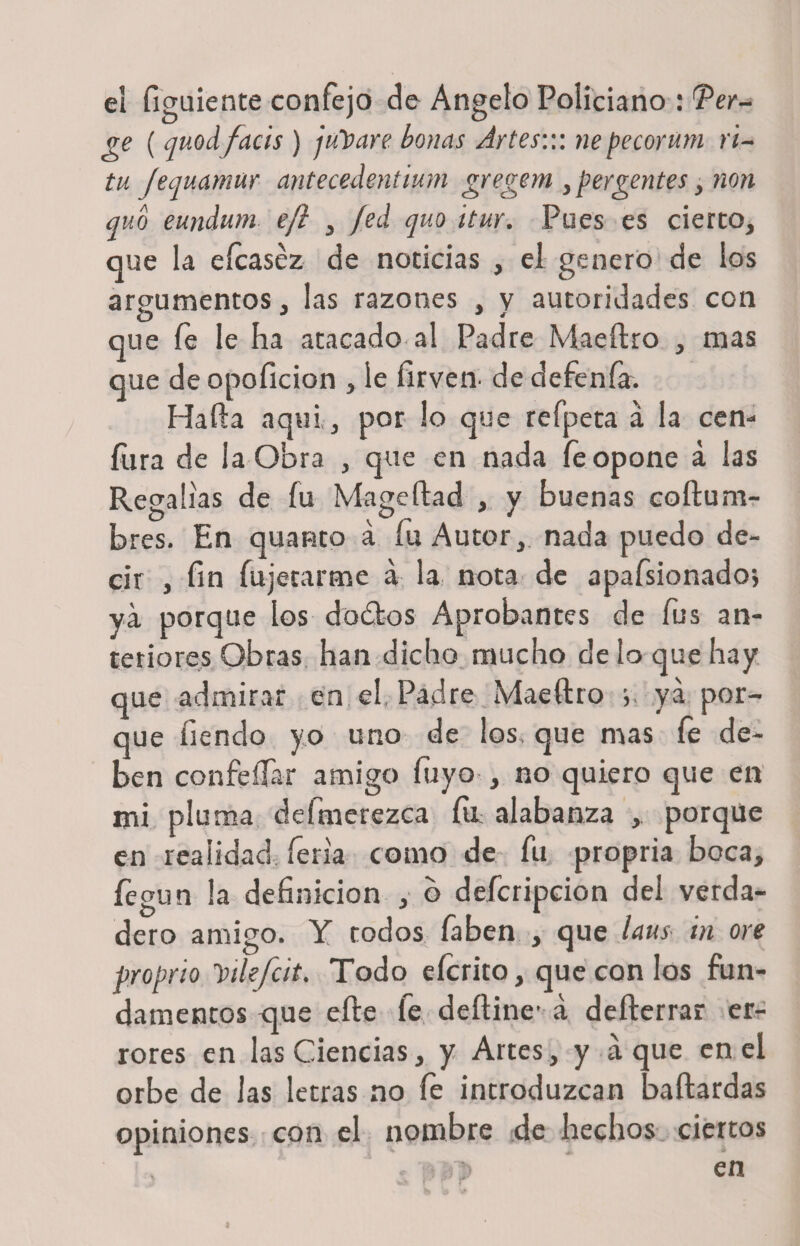 el figuiente confejo de Angelo Policiano : Ter- ge ( quodfacis ) julpare bonas Artes::: nepecorum ú- tu fequamur antecedentium gregem , pergenies, non quo eundum ejl , fed quo itur. Pues es cierto, que la eícaséz de noticias , el genero de los argumentos, las razones , v autoridades con O J * que fe le ha atacado al Padre Maeftro , mas que de opo lición , le firveir de defenfa. Harta aquí, por lo que refpeta á la cen- fura de la Obra , que en nada fe opone á las Regalías de íu Mageftad , y buenas cofturn- bres. En quanto a íu Autor, nada puedo de¬ cir , fin íujerarme á la nota de apafsionado; ya porque los dodtos Aprobantes de fus an¬ teriores Obras han dicho mucho de lo que hay que admirar en el Padre Maeftro ; ya por¬ que íiendo yo uno de los, que mas fie de¬ ben confeílar amigo luyo , no quiero que en mi pluma defmcrezca fia alabanza , porque en realidad íeria como de fu propria boca, fegun la definición , o defcripcion del verda¬ dero amigo. Y todos faben , que Uus in ore proprio Yikfcit. Todo eícrito, que con los fun¬ damentos que efte le deftine’ á defterrar er¬ rores en las Ciencias, y Artes, y á que en el orbe de las letras no fe introduzcan baftardas opiniones con el nombre de hechos ciertos . :■-! ñ) en