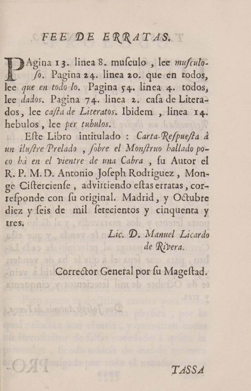 FEE &lt;DE EPATAS. I^Agina 13. linea 8. muículo , lee mu/culo- Jo. Pagina zq.. linea zo. que en todos, lee que en todo lo. Pagina 54. linea 4. todos, lee dados. Pagina 74. linea z. cafa de Litera- dos, lee ca/lade Literatos. Ibidem ,, linea 14. hebulos , lee per tubulos. Elle Libro intitulado : Carta-^ejpuejla a un ilujlre Prelado , fobre el Monjlruo bailado po¬ co ha en el vientre de una Cabra , fu Autor el R. P. M. D. Antonio Jofeph Rodríguez , Mon- ge Ciítercienfe , advirtiendo ellas erratas, cor- refponde con fu original. Madrid, y Odubre diez y feis de rail, fetecientos y cinquenta y tres. ' Lie. T&gt;. Manuel Licardo de ^¿Vera. Corredor General por íu Mageílad. TASSA