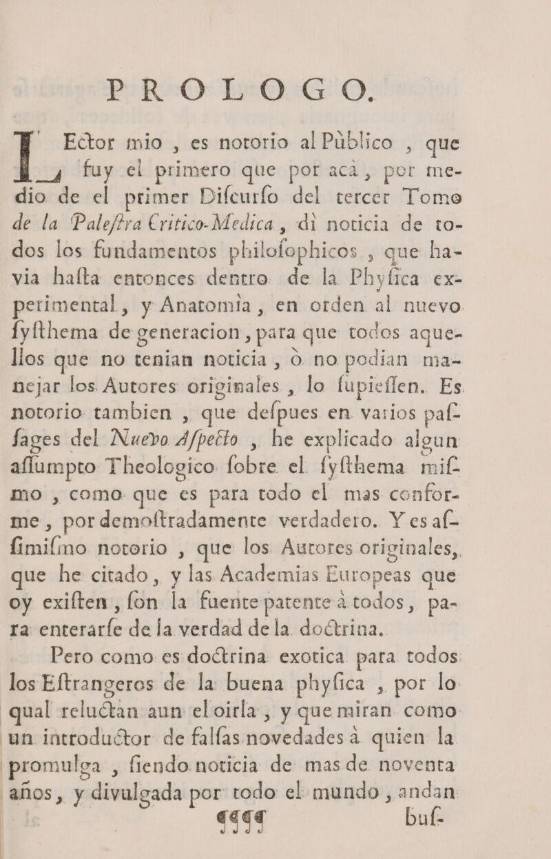 PROLOGO. Ector mió , es notorio al Publico , que _I fuy el primero que por acá, por me¬ dio de el primer Difcurío del tercer Tona© de la ‘'Paleftra Crítico-Medica , di noticia de to¬ dos les fundamentos phiiofophicos , que ha- via halla entonces dentro de la Phyilca ex¬ perimental, y Anatomía , en orden al nuevo íyílhema de generación , para que todos aque¬ llos que no tenían noticia , o no podían ma¬ nejar los Autores originales , lo (lipidien. Es notorio también , que defpues en varios paí- /ages del Nuelro JfpeBo , he explicado algún aílumpto Theologíco (obre el. íyílhema rni£ cío , como- que es para todo el mas confor¬ me, por demoílradamente verdadero. Yesaf- fimifrno notorio , que los Autores originales,, que he citado, y las Academias Europeas que oy exilien , ion la fuente patente á todos, pa¬ ra enterarfe de la verdad de la dodtrina. Pero como es doílrina exótica para todos los Eílrangeros de la buena phyfica , por lo&gt; qual relucían aun el oirla, y que miran como un introductor de fallas novedades á quien la promulga , fiendo noticia de mas de noventa años, y divulgada por todo ei mundo, andan : fifi Luf-