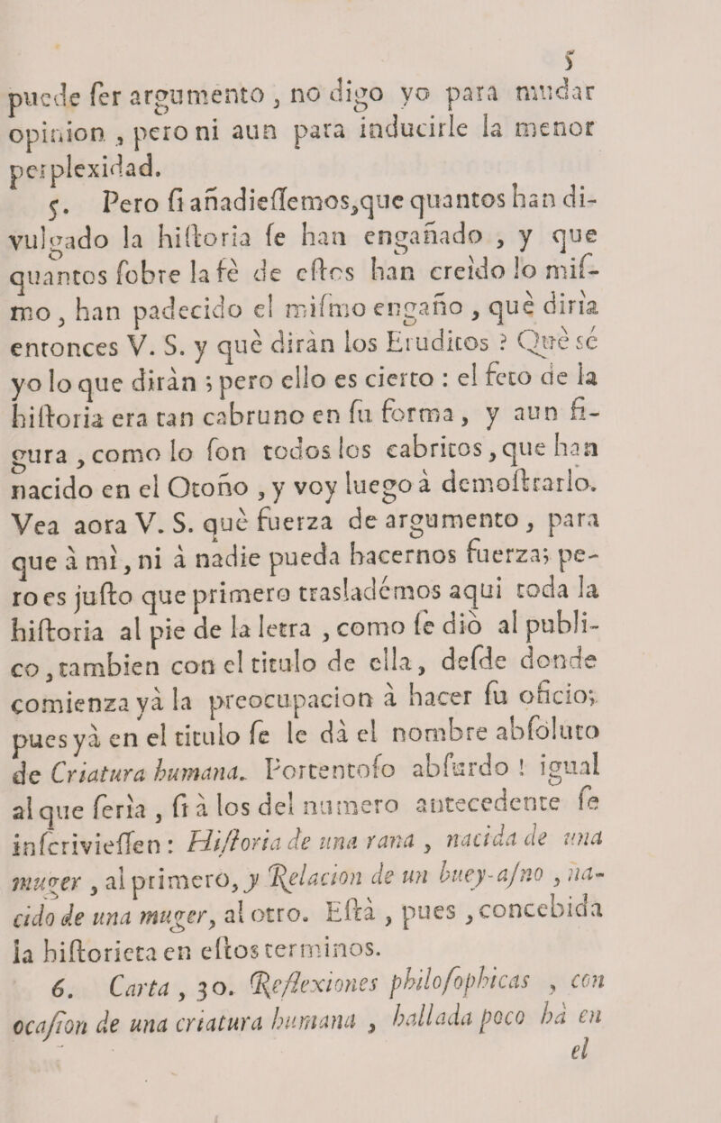 &gt; puede fer argumento y no digo yo para mudar Opinión , pero ni aun para inducirle la menor petplexidad. 5. Pero fí añadieíIemos3qne quantos han di¬ vulgado la hiíforia fe han engañado , y que quantos fobre la fe de elfos han creído lo mif- mo 5 han padecido el mifnio engaño , que dina enronces V. 5. y qué dirán los Lr üdicos . yo lo que dirán ; pero ello es cierro : el feto de la fullona era tan cabruno en fu forma , y non fi¬ gura y como lo fon todos los cabritos y que han nacido en ei Otoño , y voy luego á dcmofírarlo» Vea aora V. S. que fuerza de argumento , para que a mi, ni á nadie pueda hacernos fuerza; pe¬ ro es juílo que primero traslademos aqui toda la luftoria al pie de la letra , como íe dio al publi¬ co;, también con e! titulo de ella, deíde donde comienza va la preocupación a hacer fu oncio;. pues ya en el titulo fe le da el nombre ahfbluto de Criatura humana» Por ten tofo abíurdo ! igual al que feria 3 fi a los del numero antecedente fe mfcrivieíTen : hl/ftorta de una rana , nacida cía iOia 7nu&lt;?er y al primero, j Relación de un 'ouey-ajno , na¬ cido de una mugery al otro, Efcá , pues , concebida la hiftorieta en ellos términos. 6. Carta , 30. Reflexiones phÜofophicas , con ocafion de una criatura humana 3 hallada poco ha 01 ' - ■ el