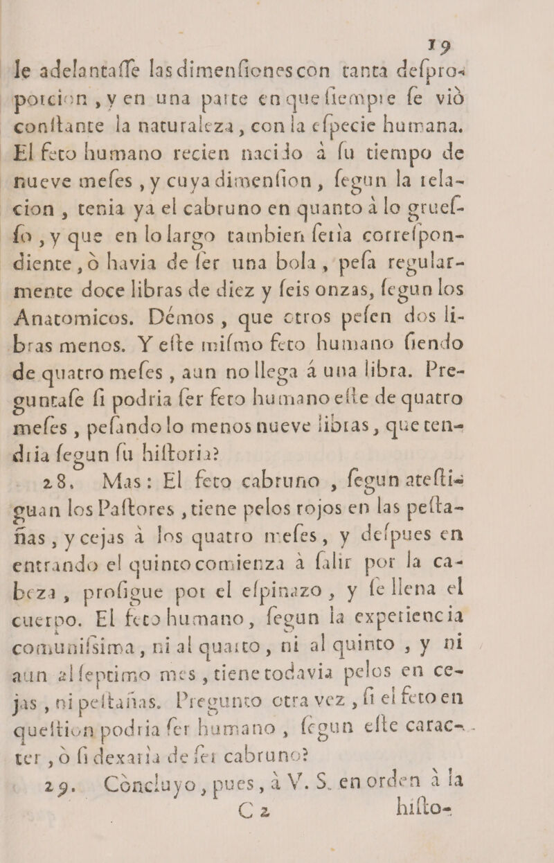 le adelantaífe lasdimen ñones con tanta defpro-&gt; porción , y en una paite en que tiempie fe vio confiante ¡a naturaleza , con la efpecie humana. El feto humano recien nacido a fu tiempo de nueve oaefes, y cuya dimenfion , fegun la tela¬ ción , tenia ya el cabruno en quar.to á lo grueí- fo , y que en lo largo también feria correfpon- diente, ó huvia de íer una bola , peía regular¬ mente doce libras de diez y íeis onzas, íegun los Anatómicos. Demos , que otros peíen dos li¬ bras menos. Y elle miímo feto humano Tiendo de quatro mefes , aun no llega á una libra. Pre¬ gúntale Ti podría fer Tero humano elle de quatro mefes , pelando lo menos nueve libras, que cen- diia legan fu biliaria? 2.8. Mas: El feto cabruno , íegun ate di¬ gnan los Pudores , tiene pelos rojos en las peda- ñas, y cejas á los quatro mefes, y delpues en entrando e! quinto comienza á falir por la ca¬ beza , proligue por el elpinazo, y le llena el cuerpo. El feto humano, íegun la experiencia comuniísima , ni al quarto, ni al quinto , y ni aun alíeptimo mes , tiene todavía pelos en ce¬ jas , ni peí tañas. Pregunto otra vez , ft ei feto en quedion podría fer humano , íegun elle carao-.. ter , o h dexaria de íei cabruno? z 9. Concluyo, pues, á V. S. en orden a 1a