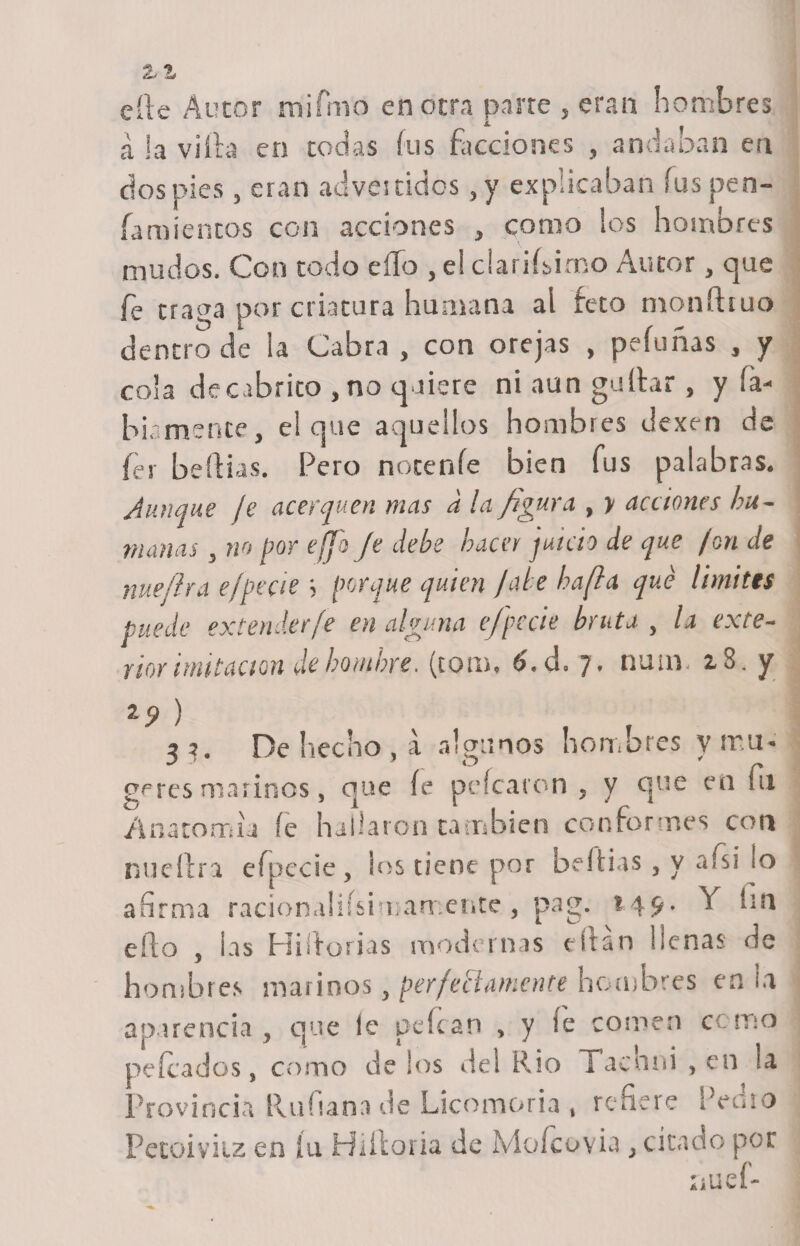 zz eíle Autor m'ifmo en otra parte , eran hombres á la villa en todas lus facciones , andaban en dos pies , eran advertidos ,y explicaban íus pen- Íamíentos con acciones , como los hombres mudos. Con todo ello , e! chinísimo Autor, que fe traga por criatura humana ai feto moníhuo dentro de la Cabra , con orejas , peludas , y cola decabrito , no quiere ni aun gallar, y li¬ biamente, el que aquellos hombres dexen de fei beftias. Pero nótenle bien fus palabras. Aunque je acerquen mas a la figura , y acciones hu¬ manas , no por effo Je debe hacer juicio de que fon de nuefira ejpecie ; jorque quien Jale hafla qué limites puede extender fe en alguna e/'pccie bruta , la exte¬ rior imitación de hombre. (tom, 6.d. 7. num. z3. y 2í&gt; ) 33. De hecho , a algunos hombres y mu* **' ■' - ijt * f* g^res marinos, que íe pelearon 5 y que en fu Anatomía íc hallaron cambien conformes con nu cifra efpecie, ios nene por bel fias 3 y afsi lo afirma racionahísnuarr ente , pag. 149. Y fin eílo , ¡as Hiíforias modernas citan llenas de hombres marinos, perfectamente hombres en ¡a aparencia , que ie pelean , y íe comen como peleados, como de los del Rio raen ni , en la Provincia Rufiana de Licomoria » refiere Pedio Pecoiviiz en íu Hiíloria de Mofcovia citado por ílUv f-