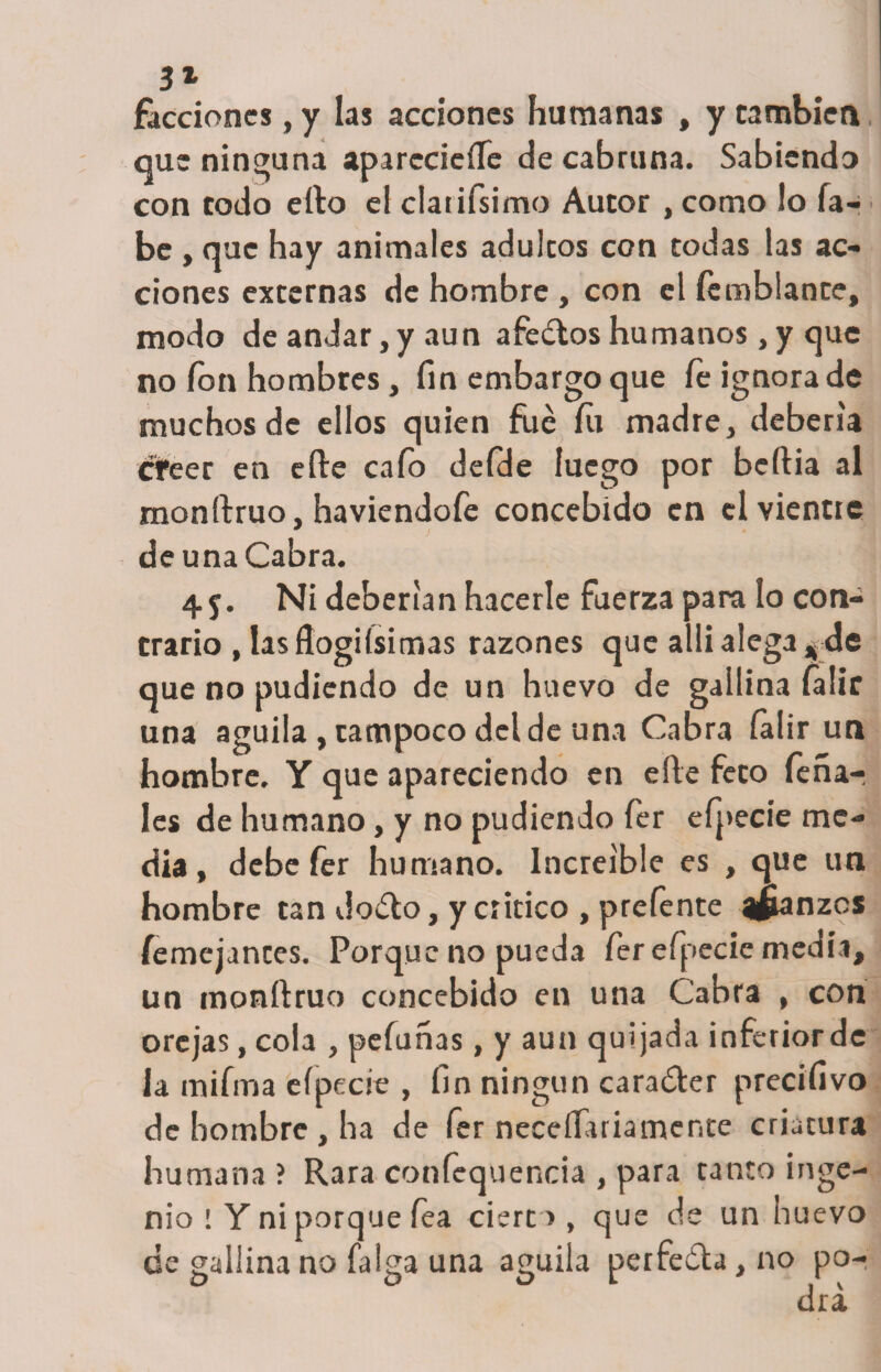 31 facciones, y las acciones humanas , y cambien que ninguna aparecieífe de cabruna. Sabiendo con todo ello el claufsimo Autor , como !o ía- be , que hay animales adúleos con todas las ac¬ ciones externas de hombre, con el Temblante, modo de andar, y aun afedos humanos, y que no ion hombres, fin embargo que fe ignora de muchos de ellos quien filé íü madre, debería creer en efte cafo defde luego por beftia al monftruo, haviendofe concebido en el vientre de una Cabra. 45. Ni deberían hacerle fuerza para lo con¬ trario , las flogi (si mas razones que allialega,de que no pudiendo de un huevo de gallina íalic una aguila, tampoco del de una Cabra íalir un hombre. Y que apareciendo en efte feco fería¬ les de humano, y no pudiendo fer efpecie me¬ dia, debe fer humano. Increíble es , que un hombre can dodo, y critico , prefente ifianzes íemejances. Porque no pueda fer efpecie medía, un monftruo concebido en una Cabra , con orejas, cola , pefuñas, y aun quijada inferior de la mifma eípecíe , fin ningún carader precifivo de hombre , ha de fer neceftariamente criatura humana? Rara confequencia , para tanto inge¬ nio ! Y ni porque íea cierto , que de un huevo ce gallina no (alga una aguda perfeda, no po-