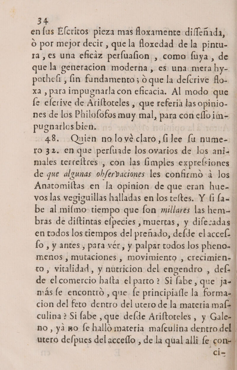 en fus Efcritos pieza mas floxamenne diífeñada, o por mejor decir, que la floxedad de la pintu¬ ra , es una eficaz perfuaíion , como Tuya, de que la generación moderna , es una mera hy- pothefi, fin fundamento; oque la deícrive flo- xa , para impugnarla con eficacia. Al modo que fe eferive de Ariftoteles , que referia las opinio¬ nes de los Phüofofos muy mal, para con elfo im¬ pugnarles bien. 48. Quien no lo ve claro, fi lee fu nume¬ ro 3 z. en que perfuade los ovarios de los ani¬ males terreítres , con las (imples expresiones de que algunas obfer))aciones les confirmo a los Anatomizas en la opinión de que eran hue¬ vos las vegiguillas halladas en los teftes. Y fi la¬ be al miímo tiempo que fon millares las hem¬ bras de diftincas efpecies, muertas, y difecadas en codos los tiempos del preñado, defde el accefi- fo , y antes, para vér, y palpar todos los pheno- menos , mutaciones, movimiento , crecimien¬ to , vitalidad, y nutrición del engendro , def¬ de el comercio baila el parto ? Si fabe,que ja¬ más fe encontró, que fe principiaíle la forma¬ ción del feto dentro del útero de la materia mafi- culina ? Si fabe ,que defde Ariífoteles , y Gale¬ no , ya bo fe hallo materia mafeulina dentro del útero defpues delacceíío , de la qual alli fe con-