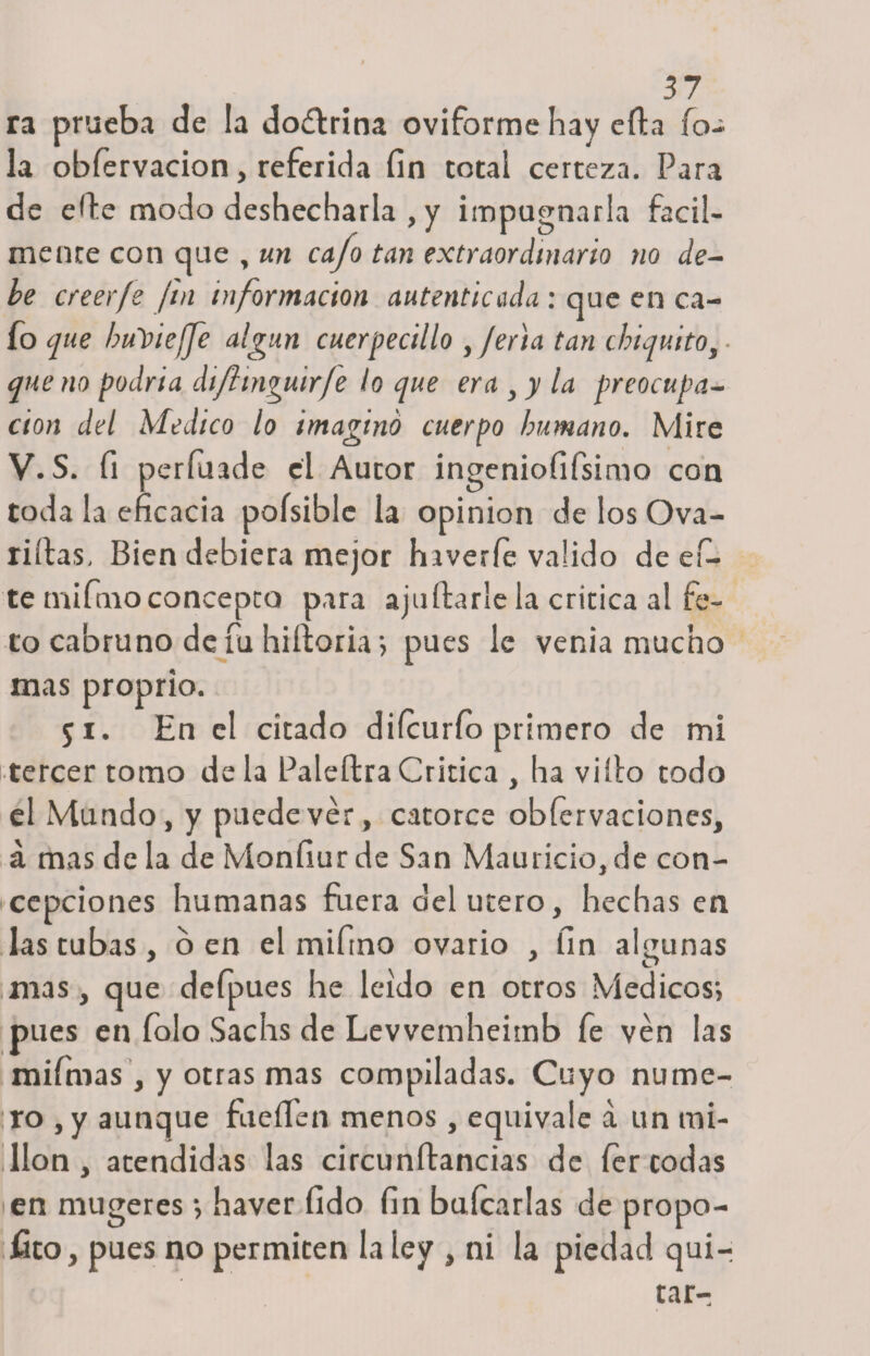 ra prueba de la doítrina oviforme hay ella fo- la obíervacion, referida fin totai certeza. Para de efie modo deshecharla , y impugnarla fácil¬ mente con que , un cajo tan extraordinario no de¬ be creer fe fin información autenticada : que en ca¬ fo que buYteffe algún cuerpecillo , ferta tan chiquito, • que no podría dijhnguir/e lo que era , y la preocupa¬ ción del Medico lo imagino cuerpo humano. Mire V.S. fi períuade el Autor ingeniofifsimo con toda la eficacia poísible la opinión de los Ova- riítas, Bien debiera mejor hiveríe valido de ci¬ te mi fmo concepto para aju Ararle la critica al fe¬ to cabruno de fu hiíforia&gt; pues le venia mucho mas proprio. 51. En el citado diícurfo primero de mi tercer tomo déla PaleftraCritica , ha viílo todo el Mundo, y puede ver, catorce obíervaciones, á mas de la de Monfiur de San Mauricio, de con¬ cepciones humanas fuera del útero, hechas en las tubas , o en el miftno ovario , fin algunas mas, que defpues he leído en otros Médicos-, pues en folo Sachs de Levvemheitnb fe ven las mifmas , y otras mas compiladas. Cuyo nume¬ ro , y aunque fúeíTen menos, equivale a un mi¬ llón , atendidas las circunftancias de íer todas en mugereshaver fido fin balearlas de propo¬ sito, pues no permiten la ley , ni la piedad quir