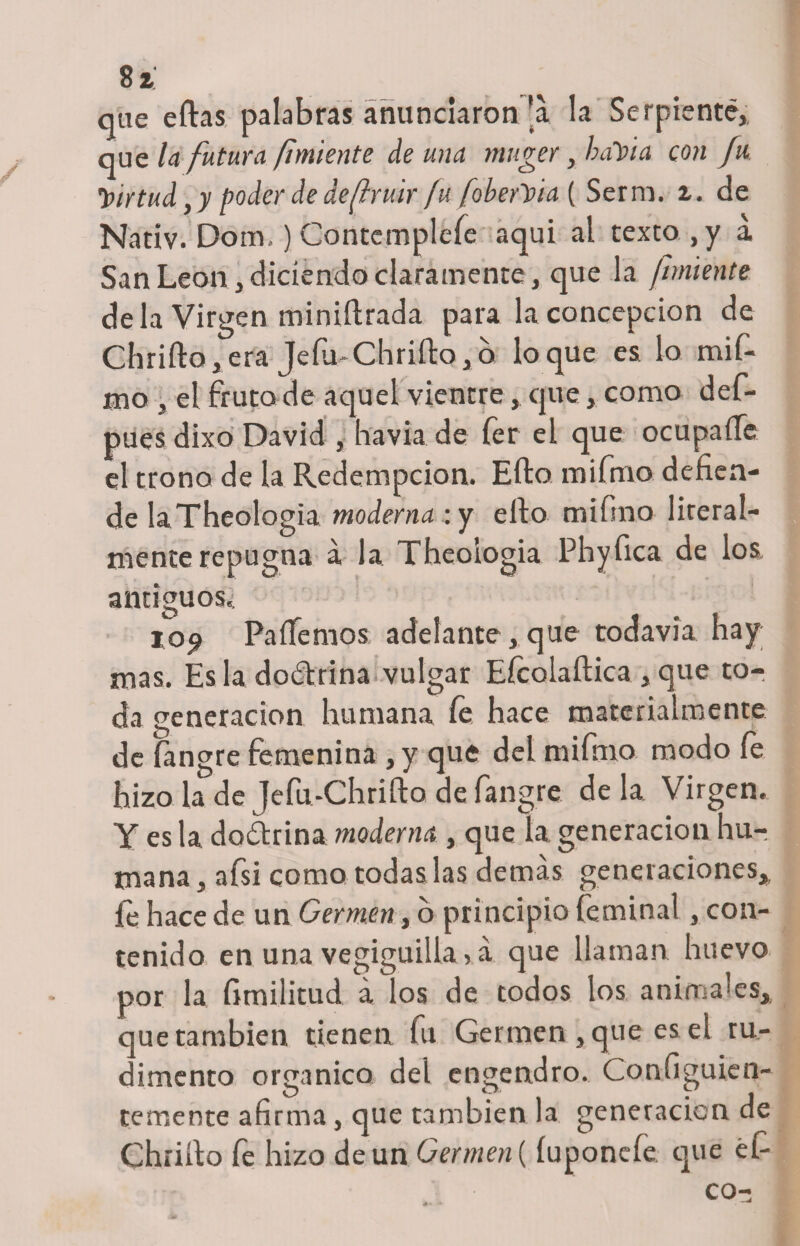 que ellas palabras anunciaron'a la Serpiente,, que la futura fmiente de una muger yhaVta con fu, Virtud, y poder de de fruir fu foberVia ( Serna, i. de Nativ. Dom.) Contémplele aqui al texto , y a San León, diciendo claramente, que la fuñiente déla Virgen miniílrada para la concepción de Chriílo, era Jefa* Chriílo, o loque es lo mif- aio , el fruto de aquel vientre, que, como def- pues dixo David , havia de fer el que ocuparte el trono de la Redempcion. Ello mifmo defien¬ de laTheologia moderna:y ello mifino literal¬ mente repugna á la Theoiogia Phyfica de los. antiguos.: iop Paliemos adelante , que todavía hay mas. Es la dodtrina vulgar Eícolaílica , que to¬ da generación humana fe hace materialmente de fangre femenina ,y que del mifmo modo le hizo la de Jefu-Chrifto de fangre de la Virgen. Y es la doctrina moderna , que la generación hu¬ mana, afsi como todas las demás generaciones, fe hace de un Germen, o principio feminal, con¬ tenido en una vegiguilia, á que llaman huevo por la fimilitud á los de todos los animales, que también tienen fu Germen , que es el ru¬ dimento orgánico del engendro. Configuien- temente afirma, que también la generación de Challo fe hizo de un Germen (íuponefe que éfi