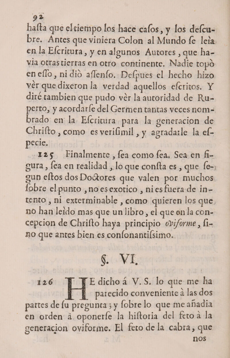 hafia que eí tiempo los hace caíos, y los deícii- bre. Antes que viniera Colon al Mundo fe leía en la Eicritura, y en algunos Autores, que ha- via otras tierras en otro continente. Nadie topo en eíTo, ni dio aííenío. Defpues el hecho hizo ver que dixeron la verdad aquellos eícritos. Y diré también que pudo ver la autoridad de Ru¬ perto, y acordar fe del Germen tantas veces nom¬ brado en la Eicritura para la generación de Cbrifto, como es verífimil , y agradarle la ef- pecie. Hf Finalmente , fea como fea. Sea en fi¬ gura , fea en realidad , loque confia es, que íe- gun eftos dos Doótores que valen por muchos íobre el punto , no es exótico , ni es fuera de in¬ tento , ni exterminable , como quieren los que no han leído mas que un libro, el que en la con¬ cepción de Chrifto haya principio (Teiforme, fi¬ no que antes bien es coníonantifsimo. §. vi. lié T YE dicho á V. S. lo que me ha | | parecido conveniente á las dos partes de íu pregunta } y íobre lo que me anadia en orden á, oponerle la hiíioria del feto á la generación oviforme. El feto de la cabra, que nos