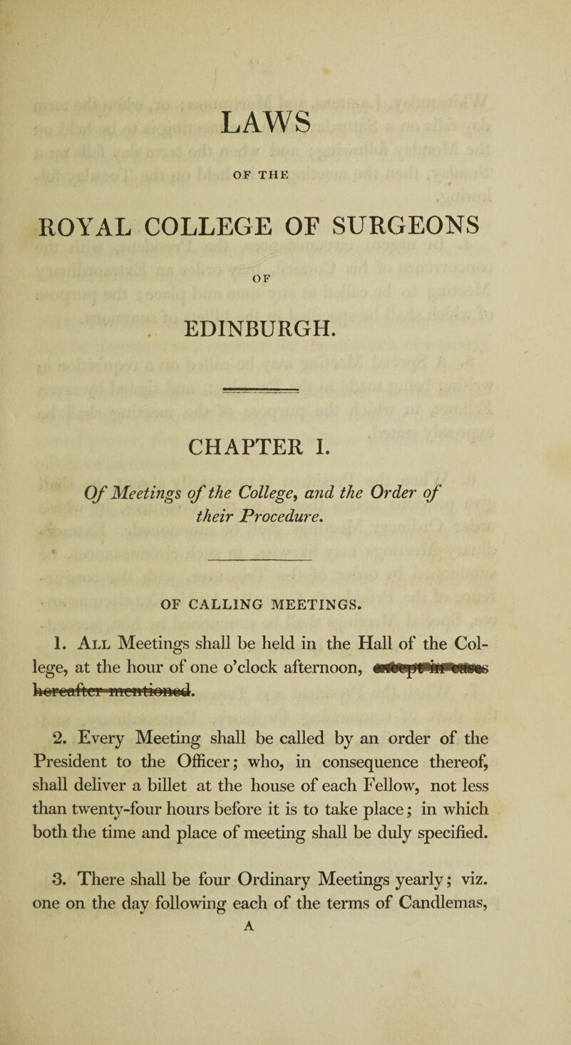 LAWS OF THE ROYAL COLLEGE OF SURGEONS OF EDINBURGH. CHAPTER I. Of Meetings of the College, and the Order' of their Procedure. OF CALLING MEETINGS. 1. All Meetings shall be held in the Hall of the Col¬ lege, at the hour of one o’clock afternoon, boPGafteymrwtionod. 2. Every Meeting shall be called by an order of the President to the Officer; who, in consequence thereof, shall deliver a billet at the house of each Fellow, not less than twenty-four hours before it is to take place; in which both the time and place of meeting shall be duly specified. 3. There shall be four Ordinary Meetings yearly; viz. one on the day following each of the terms of Candlemas, A