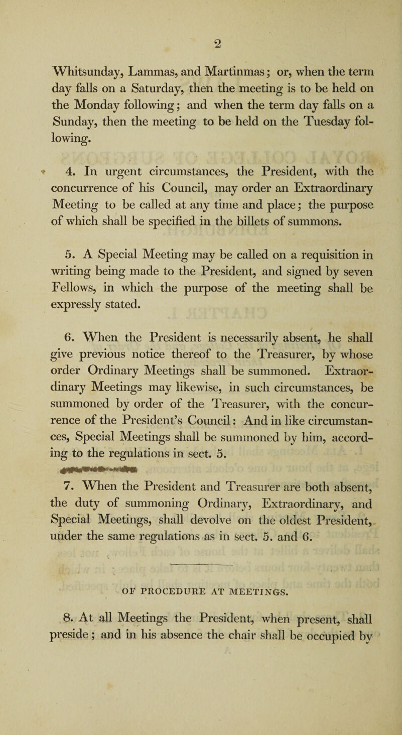 Wliitsunday, Lammas, and Martinmas; or, when the term day falls on a Saturday, then the meeting is to be held on the Monday following; and when the term day falls on a Sunday, then the meeting to be held on the Tuesday fol- ♦ 4. In urgent circumstances, the President, with the concurrence of his Council, may order an Extraordinary Meeting to be called at any time and place; the purpose of which shall be specified in the billets of summons. 5. A Special Meeting may be called on a requisition in writing being made to the President, and signed by seven Fellows, in which the purpose of the meeting shall be expressly stated. 6. When the President is necessarily absent, he shall give previous notice thereof to the Treasurer, by whose order Ordinary Meetings shall be summoned. Extraor¬ dinary Meetings may likewise, in such circmnstances, be summoned by order of the Treasurer, with the concur¬ rence of the President’s Council: And in like circumstan¬ ces, Special Meetings shall be summoned by him, accord¬ ing to the regulations in sect. 5. 7. When the President and Treasurer are both absent, the duty of summoning Ordinary, Extraordinary, and Special Meetings, shall devolve on the oldest President, under the same regulations as in sect. 5. and 6. OF PROCEDURE AT MEETINGS. 8. At all Meetings the President, when present, shall preside; and in his absence the chair shall be occupied by