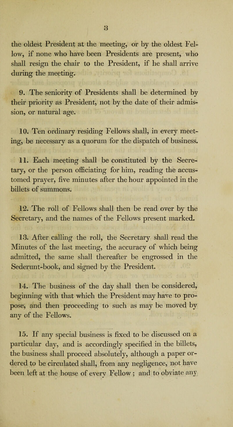 the oldest President at the meeting, or by the oldest Fel¬ low, if none who have been Presidents are present, who shall resign the chair to the President, if he shall arrive during the meeting. 9. The seniority of Presidents shall be determined by their priority as President, not by the date of their admis¬ sion, or natural age. 10. Ten ordinary residing Fellows shall, in every meet¬ ing, be necessary as a quorum for the dispatch of business. 11. Each meeting shall be constituted by the Secre¬ tary, or the person officiating for him, reading the accus¬ tomed prayer, five minutes after the hour appointed in the billets of summons. 12. The roll of Fellows shall then be read over by the Secretary, and the names of the Fellows present marked, 13. After calling the roll, the Secretary shall read the Minutes of the last meeting, the accuracy of which being admitted, the same shall thereafter be engrossed in the Sederunt-book, and signed by the President. 14. The business of the day shall then be considered, beginning with that which the President may have to pro¬ pose, and then proceeding to such as may be moved by any of the Fellows. 15. If any special business is fixed to be discussed on a particular day, and is accordingly specified in the billets, the business shall proceed absolutely, although a paper or¬ dered to be circulated shall, from any negligence, not have been left at the house of every Fellow; and to obviate any