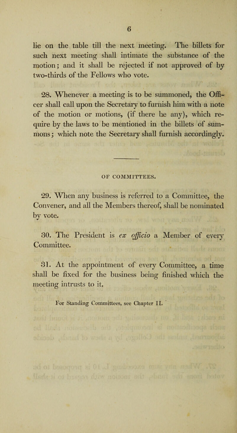 6 lie on the table till the next meeting. The billets for such next meeting shall intimate the substance of the motion; and it shall be rejected if not approved of by two-thirds of the Fellows who vote. 28. Whenever a meeting is to be summoned, the Offi¬ cer shall call upon the Secretary to furnish him with a note of the motion or motions, (if there be any), which re¬ quire by the laws to be mentioned in the billets of sum¬ mons ; which note the Secretary shall furnish accordingly. OF COMMITTEES. 29. Wlien any business is referred to a Committee, the Convener, and all the Members thereof, shall be nominated by vote. 30. The President is ex (^cio a Member of every Committee. 31. At the appointment of every Committee, a time shall be fixed for the business being finished which the meeting intrusts to it.