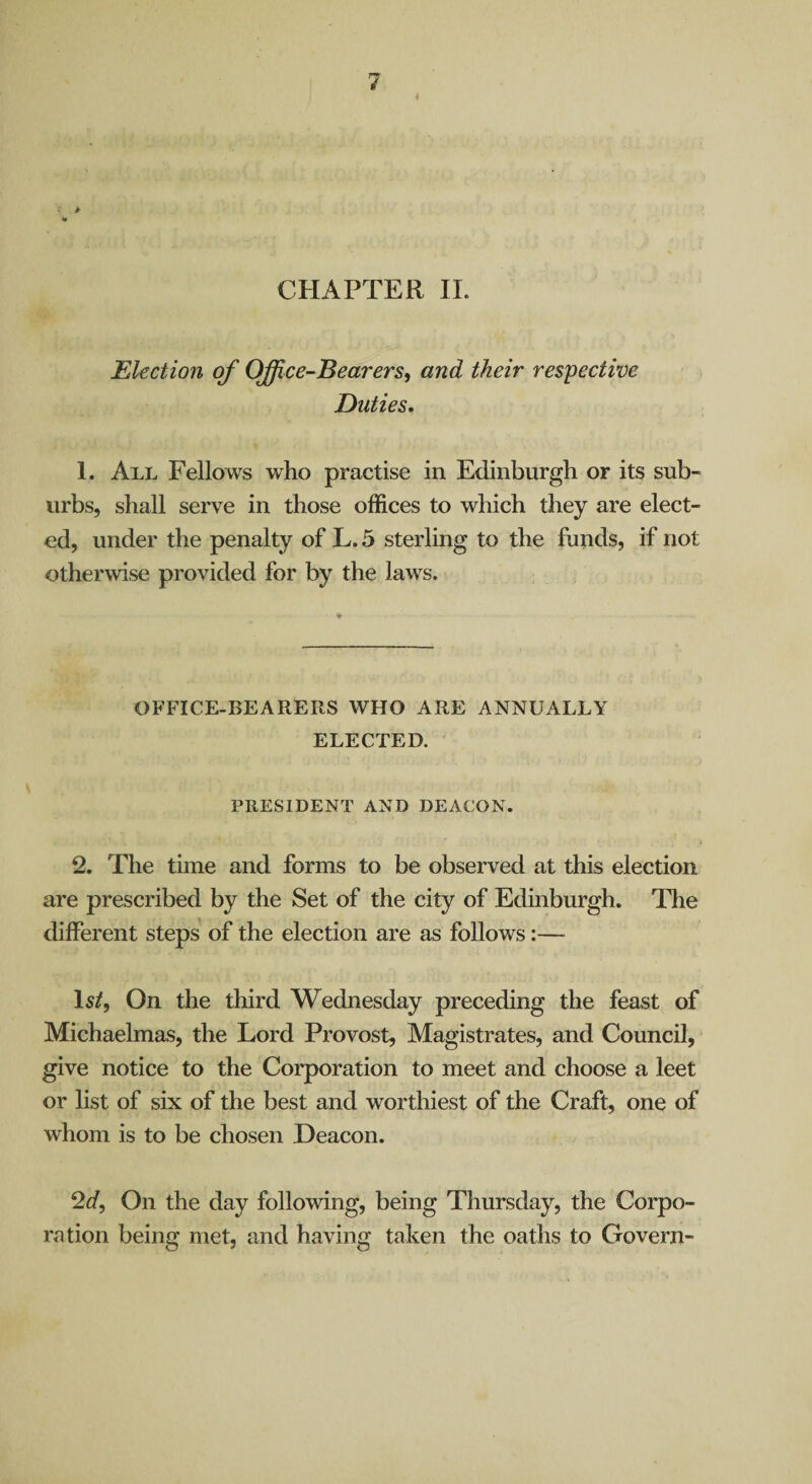 i CHAPTER 11. Ekction of Office-Bearers^ and their respective Duties, 1. All Fellows who practise in Edinburgh or its sub¬ urbs, shall serve in those offices to which they are elect¬ ed, under the penalty of L. 5 sterling to the funds, if not otherwise provided for by the laws. OFFICE-BEARERS WHO ARE ANNUALLY ELECTED. PRESIDENT AND DEACON. 2. The time and forms to be observed at this election are prescribed by the Set of the city of Edinburgh. Tlie different steps of the election are as follows:— Is/, On the third Wednesday preceding the feast of Michaelmas, the Lord Provost, Magistrates, and Council, give notice to the Corporation to meet and choose a leet or list of six of the best and worthiest of the Craft, one of whom is to be chosen Deacon. 2f/, On the day following, being Thursday, the Corpo¬ ration being met, and having taken the oaths to Govern-