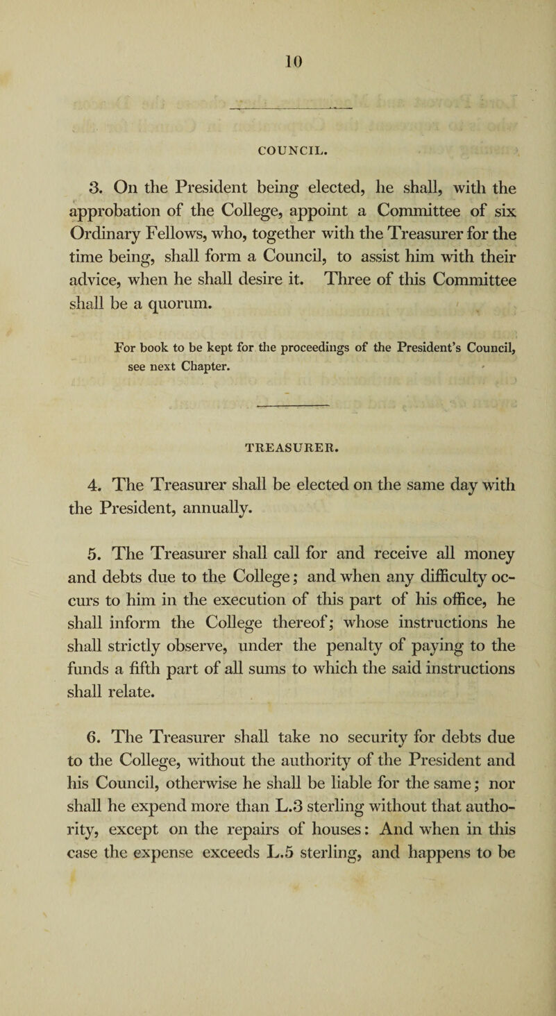 COUNCIL. 3. On the President being elected, he shall, with the approbation of the College, appoint a Committee of six Ordinary Fellows, who, together with the Treasurer for the time being, shall form a Council, to assist him with their advice, when he shall desire it. Three of this Committee shall be a quorum. For book to be kept for the proceedings of the President’s Council, see next Chapter. TREASURER. 4. The Treasurer shall be elected on the same day with the President, annually. 5. The Treasurer shall call for and receive all money and debts due to the College; and when any difficulty oc¬ curs to him in the execution of this part of his office, he shall inform the College thereof; whose instructions he shall strictly observe, under the penalty of paying to the funds a fifth part of all sums to which the said instructions shall relate. 6. The Treasurer shall take no security for debts due to the College, without the authority of the President and his Council, otherwise he shall be liable for the same; nor shall he expend more than L.3 sterling without that autho¬ rity, except on the repairs of houses: And when in this case the expense exceeds L.5 sterling, and happens to be