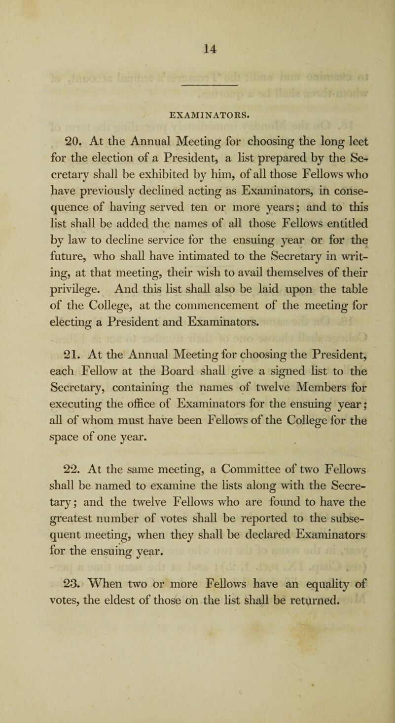 EXAMINATORS. 20. At the Annual Meeting for choosing the long leet for the election of a President, a list prepared by the Se¬ cretary shall be exhibited by him, of all those Fellows who have previously declined acting as Exaininators, in conse¬ quence of having served ten or more years; and to this list shall be added the names of all those Fellows entitled by law to decline service for the ensuing year or for the future, who shall have intimated to the Secretary in writ¬ ing, at that meeting, their wish to avail themselves of their privilege. And this list shall also be laid upon the table of the College, at the commencement of the meeting for electing a President and Examinators. 21. At the Annual Meeting for choosing the President, each Fellow at the Board shall give a signed list to the Secretary, containing the names of twelve Members for executing the office of Exammators for the ensuing year; all of whom must have been Fellows of the College for the space of one year. 22. At the same meeting, a Committee of two Fellows shall be named to examine the lists along with the Secre¬ tary; and the twelve Fellows who are foimd to have the greatest number of votes shall be reported to the subse¬ quent meeting, when they shall be declared Examinators for the ensuing year. 23. When two or more Fellows have an equality of votes, the eldest of those on the list shall be returned.