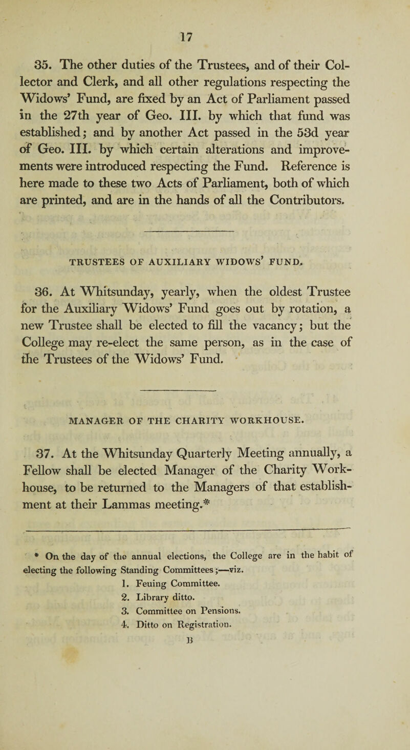 35. The other duties of the Trustees, and of their Col¬ lector and Clerk, and all other regulations respecting the Widows* Fund, are fixed by an Act of Parliament passed in the 27th year of Geo. III. by which that fund was established; and by another Act passed in the 53d year of Geo. III. by which certain alterations and improve¬ ments were introduced respecting the Fund. Reference is here made to these two Acts of Parliament, both of which are printed, and are in the hands of all the Contributors. TRUSTEES OF AUXILIARY WIDOWS* FUND, 36. At Whitsmiday, yearly, when the oldest Trustee for the Auxiliary Widows’ Fund goes out by rotation, a new Trustee shall be elected to fill the vacancy; but the College may re-elect the same person, as in the case of the Trustees of the Widows’ Fund. * MANAGER OF THE CHARITY WORKHOUSE. 37. At the Whitsunday Quarterly Meeting annually, a Fellow shall be elected Manager of the Charity Work- house, to be returned to the Managers of that establish¬ ment at their Lammas meeting.'^ * On the day of the annual elections, the College are in the habit of electing the following Standing Committees;—viz. 1. Feuing Committee. 2. Library ditto. 3. Committee on Pensions. 4. Ditto on Registration. li