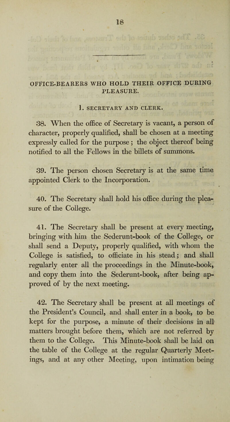 OFFICE-BEARERS WHO HOLD THEIR OFFICE DURING PLEASURE. 1. SECRETARY AND CLERK. 38. When the office of Secretary is vacant, a person of character, properly qualified, shall be chosen at a meeting expressly called for the purpose; the object thereof being notified to all the Fellows in the billets of summons. 39. The person chosen Secretary is at the same time appointed Clerk to the Incorporation. 40. The Secretary shall hold his office during the plea¬ sure of the College. 41. The Secretary shall be present at every meeting, bringing with him the Sederunt-book of the College, or shall send a Deputy, properly qualified, with whom the College is satisfied, to officiate in his stead; and shall regularly enter all the proceedings in the Minute-book, and copy them into the Sederunt-book, after being ap¬ proved of by the next meeting. 42. The Secretary shall be present at all meetings of the President’s Council, and shall enter in a book, to be kept for the purpose, a minute of their decisions in all matters brought before them, which are not referred by them to the College. This Minute-book shall be laid on the table of the College at the regular Quarterly Meet¬ ings, and at any other Meeting, upon intimation being